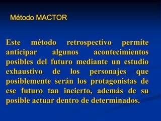 Método MACTOR
Este método retrospectivo permite
anticipar algunos acontecimientos
posibles del futuro mediante un estudio
exhaustivo de los personajes que
posiblemente serán los protagonistas de
ese futuro tan incierto, además de su
posible actuar dentro de determinados.
 