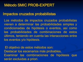 Método SMIC PROB-EXPERT
Impactos cruzados probabilistas
Los métodos de impactos cruzados probabilistas
vienen a determinar las probabilidades simples y
condicionadas de hipótesis o eventos, así como
las probabilidades de combinaciones de estos
últimos, teniendo en cuenta las interacciones entre
los eventos y/o hipótesis.
El objetivo de estos métodos son:
Destacar los escenarios más probables,
Examinar las combinaciones de hipótesis que
serán excluidas a priori.
 