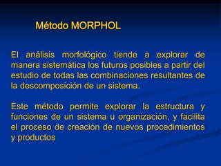 Método MORPHOL
El análisis morfológico tiende a explorar de
manera sistemática los futuros posibles a partir del
estudio de todas las combinaciones resultantes de
la descomposición de un sistema.
Este método permite explorar la estructura y
funciones de un sistema u organización, y facilita
el proceso de creación de nuevos procedimientos
y productos
 