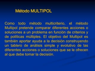 Método MULTIPOL
Como todo método multicriterio, el método
Multipol pretende comparar diferentes acciones o
soluciones a un problema en función de criterios y
de políticas múltiples. El objetivo del Multipol es
también aportar ayuda a la decisión construyendo
un tablero de análisis simple y evolutivo de las
diferentes acciones o soluciones que se le ofrecen
al que debe tomar la decisión.
 