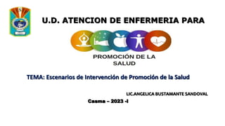 TEMA: Escenarios de Intervención de Promoción de la Salud
LIC.ANGELICA BUSTAMANTE SANDOVAL
Casma – 2023 -I
U.D. ATENCION DE ENFERMERIA PARA
LA
 