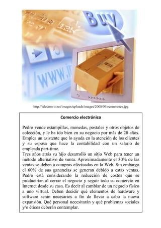 http://telecom-it.net/images/uploads/images/2008/09/ecommerce.jpg


                        Comercio electrónico

Pedro vende estampillas, monedas, postales y otros objetos de
colección, y le ha ido bien en su negocio por más de 20 años.
Emplea un asistente que lo ayuda en la atención de los clientes
y su esposa que hace la contabilidad con un salario de
empleada part-time.
Tres años atrás su hijo desarrolló un sitio Web para tener un
método alternativo de venta. Aproximadamente el 30% de las
ventas se deben a compras efectuadas en la Web. Sin embargo
el 60% de sus ganancias se generan debido a estas ventas.
Pedro está considerando la reducción de costos que se
producirían al cerrar el negocio y seguir todo su comercio en
Internet desde su casa. Es decir al cambiar de un negocio físico
a uno virtual. Deben decidir qué elementos de hardware y
software serán necesarios a fin de llevar a cabo la nueva
expansión. Qué personal necesitarán y qué problemas sociales
y/o éticos deberán contemplar.
 