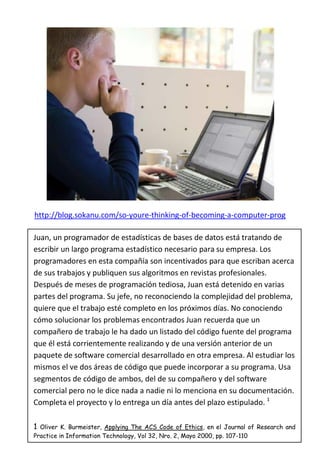 http://blog.sokanu.com/so-youre-thinking-of-becoming-a-computer-prog

Juan, un programador de estadísticas de bases de datos está tratando de
escribir un largo programa estadístico necesario para su empresa. Los
programadores en esta compañía son incentivados para que escriban acerca
de sus trabajos y publiquen sus algoritmos en revistas profesionales.
Después de meses de programación tediosa, Juan está detenido en varias
partes del programa. Su jefe, no reconociendo la complejidad del problema,
quiere que el trabajo esté completo en los próximos días. No conociendo
cómo solucionar los problemas encontrados Juan recuerda que un
compañero de trabajo le ha dado un listado del código fuente del programa
que él está corrientemente realizando y de una versión anterior de un
paquete de software comercial desarrollado en otra empresa. Al estudiar los
mismos el ve dos áreas de código que puede incorporar a su programa. Usa
segmentos de código de ambos, del de su compañero y del software
comercial pero no le dice nada a nadie ni lo menciona en su documentación.
Completa el proyecto y lo entrega un día antes del plazo estipulado. 1

1 Oliver K. Burmeister, Applying The ACS Code of Ethics, en el Journal of Research and
Practice in Information Technology, Vol 32, Nro. 2, Mayo 2000, pp. 107-110
 