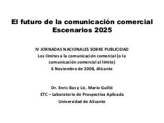El futuro de la comunicación comercial
Escenarios 2025
Dr. Enric Bas y Lic. Mario Guilló
ETC – Laboratorio de Prospectiva Aplicada
Universidad de Alicante
IV JORNADAS NACIONALES SOBRE PUBLICIDAD
Los límites a la comunicación comercial (o la
comunicación comercial al límite)
6 Noviembre de 2008, Alicante
 