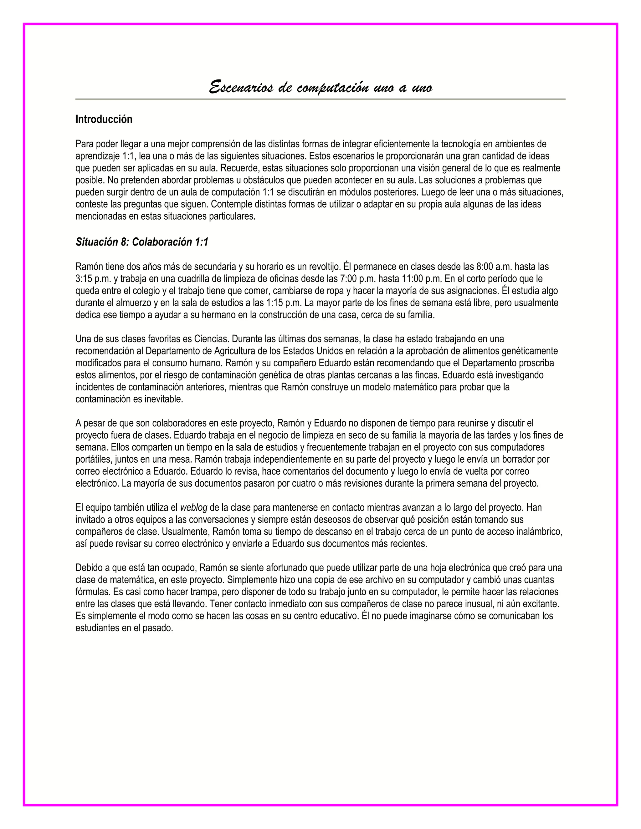 Escenarios de computación uno a uno
Introducción
Para poder llegar a una mejor comprensión de las distintas formas de integrar eficientemente la tecnología en ambientes de
aprendizaje 1:1, lea una o más de las siguientes situaciones. Estos escenarios le proporcionarán una gran cantidad de ideas
que pueden ser aplicadas en su aula. Recuerde, estas situaciones solo proporcionan una visión general de lo que es realmente
posible. No pretenden abordar problemas u obstáculos que pueden acontecer en su aula. Las soluciones a problemas que
pueden surgir dentro de un aula de computación 1:1 se discutirán en módulos posteriores. Luego de leer una o más situaciones,
conteste las preguntas que siguen. Contemple distintas formas de utilizar o adaptar en su propia aula algunas de las ideas
mencionadas en estas situaciones particulares.
Situación 8: Colaboración 1:1
Ramón tiene dos años más de secundaria y su horario es un revoltijo. Él permanece en clases desde las 8:00 a.m. hasta las
3:15 p.m. y trabaja en una cuadrilla de limpieza de oficinas desde las 7:00 p.m. hasta 11:00 p.m. En el corto período que le
queda entre el colegio y el trabajo tiene que comer, cambiarse de ropa y hacer la mayoría de sus asignaciones. Él estudia algo
durante el almuerzo y en la sala de estudios a las 1:15 p.m. La mayor parte de los fines de semana está libre, pero usualmente
dedica ese tiempo a ayudar a su hermano en la construcción de una casa, cerca de su familia.
Una de sus clases favoritas es Ciencias. Durante las últimas dos semanas, la clase ha estado trabajando en una
recomendación al Departamento de Agricultura de los Estados Unidos en relación a la aprobación de alimentos genéticamente
modificados para el consumo humano. Ramón y su compañero Eduardo están recomendando que el Departamento proscriba
estos alimentos, por el riesgo de contaminación genética de otras plantas cercanas a las fincas. Eduardo está investigando
incidentes de contaminación anteriores, mientras que Ramón construye un modelo matemático para probar que la
contaminación es inevitable.
A pesar de que son colaboradores en este proyecto, Ramón y Eduardo no disponen de tiempo para reunirse y discutir el
proyecto fuera de clases. Eduardo trabaja en el negocio de limpieza en seco de su familia la mayoría de las tardes y los fines de
semana. Ellos comparten un tiempo en la sala de estudios y frecuentemente trabajan en el proyecto con sus computadores
portátiles, juntos en una mesa. Ramón trabaja independientemente en su parte del proyecto y luego le envía un borrador por
correo electrónico a Eduardo. Eduardo lo revisa, hace comentarios del documento y luego lo envía de vuelta por correo
electrónico. La mayoría de sus documentos pasaron por cuatro o más revisiones durante la primera semana del proyecto.
El equipo también utiliza el weblog de la clase para mantenerse en contacto mientras avanzan a lo largo del proyecto. Han
invitado a otros equipos a las conversaciones y siempre están deseosos de observar qué posición están tomando sus
compañeros de clase. Usualmente, Ramón toma su tiempo de descanso en el trabajo cerca de un punto de acceso inalámbrico,
así puede revisar su correo electrónico y enviarle a Eduardo sus documentos más recientes.
Debido a que está tan ocupado, Ramón se siente afortunado que puede utilizar parte de una hoja electrónica que creó para una
clase de matemática, en este proyecto. Simplemente hizo una copia de ese archivo en su computador y cambió unas cuantas
fórmulas. Es casi como hacer trampa, pero disponer de todo su trabajo junto en su computador, le permite hacer las relaciones
entre las clases que está llevando. Tener contacto inmediato con sus compañeros de clase no parece inusual, ni aún excitante.
Es simplemente el modo como se hacen las cosas en su centro educativo. Él no puede imaginarse cómo se comunicaban los
estudiantes en el pasado.
 