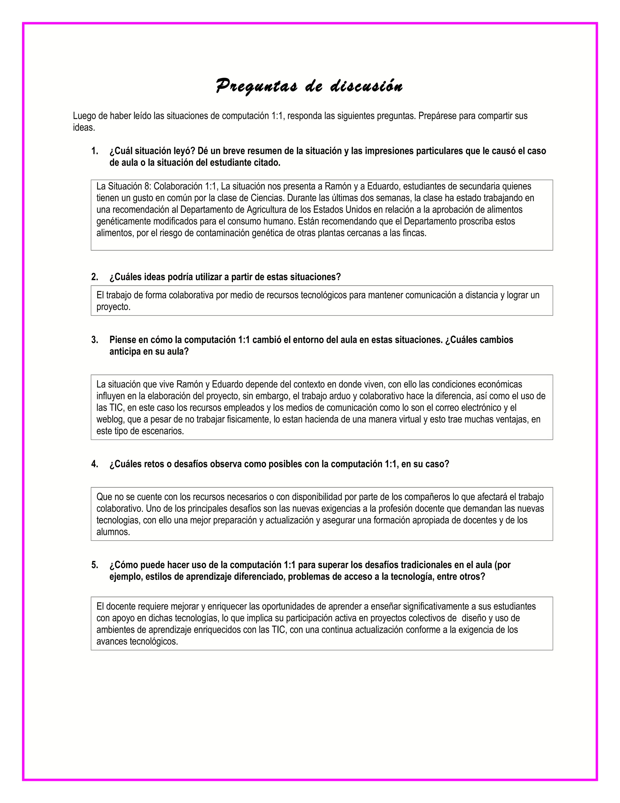 Preguntas de discusión
Luego de haber leído las situaciones de computación 1:1, responda las siguientes preguntas. Prepárese para compartir sus
ideas.
1. ¿Cuál situación leyó? Dé un breve resumen de la situación y las impresiones particulares que le causó el caso
de aula o la situación del estudiante citado.
La Situación 8: Colaboración 1:1, La situación nos presenta a Ramón y a Eduardo, estudiantes de secundaria quienes
tienen un gusto en común por la clase de Ciencias. Durante las últimas dos semanas, la clase ha estado trabajando en
una recomendación al Departamento de Agricultura de los Estados Unidos en relación a la aprobación de alimentos
genéticamente modificados para el consumo humano. Están recomendando que el Departamento proscriba estos
alimentos, por el riesgo de contaminación genética de otras plantas cercanas a las fincas.
2. ¿Cuáles ideas podría utilizar a partir de estas situaciones?
El trabajo de forma colaborativa por medio de recursos tecnológicos para mantener comunicación a distancia y lograr un
proyecto.
3. Piense en cómo la computación 1:1 cambió el entorno del aula en estas situaciones. ¿Cuáles cambios
anticipa en su aula?
La situación que vive Ramón y Eduardo depende del contexto en donde viven, con ello las condiciones económicas
influyen en la elaboración del proyecto, sin embargo, el trabajo arduo y colaborativo hace la diferencia, así como el uso de
las TIC, en este caso los recursos empleados y los medios de comunicación como lo son el correo electrónico y el
weblog, que a pesar de no trabajar fisicamente, lo estan hacienda de una manera virtual y esto trae muchas ventajas, en
este tipo de escenarios.
4. ¿Cuáles retos o desafíos observa como posibles con la computación 1:1, en su caso?
Que no se cuente con los recursos necesarios o con disponibilidad por parte de los compañeros lo que afectará el trabajo
colaborativo. Uno de los principales desafíos son las nuevas exigencias a la profesión docente que demandan las nuevas
tecnologias, con ello una mejor preparación y actualización y asegurar una formación apropiada de docentes y de los
alumnos.
5. ¿Cómo puede hacer uso de la computación 1:1 para superar los desafíos tradicionales en el aula (por
ejemplo, estilos de aprendizaje diferenciado, problemas de acceso a la tecnología, entre otros?
El docente requiere mejorar y enriquecer las oportunidades de aprender a enseñar significativamente a sus estudiantes
con apoyo en dichas tecnologías, lo que implica su participación activa en proyectos colectivos de diseño y uso de
ambientes de aprendizaje enriquecidos con las TIC, con una continua actualización conforme a la exigencia de los
avances tecnológicos.
 