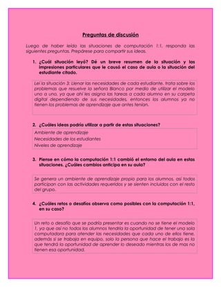 Preguntas de discusión
Luego de haber leído las situaciones de computación 1:1, responda las
siguientes preguntas. Prepárese para compartir sus ideas.
1. ¿Cuál situación leyó? Dé un breve resumen de la situación y las
impresiones particulares que le causó el caso de aula o la situación del
estudiante citado.
Leí la situación 3: Llenar las necesidades de cada estudiante, trata sobre los
problemas que resuelve la señora Blanco por medio de utilizar el modelo
uno a uno, ya que ahí les asigna las tareas a cada alumno en su carpeta
digital dependiendo de sus necesidades, entonces los alumnos ya no
tienen los problemas de aprendizaje que antes tenían.
2. ¿Cuáles ideas podría utilizar a partir de estas situaciones?
Ambiente de aprendizaje
Necesidades de los estudiantes
Niveles de aprendizaje
3. Piense en cómo la computación 1:1 cambió el entorno del aula en estas
situaciones. ¿Cuáles cambios anticipa en su aula?
Se genera un ambiente de aprendizaje propio para los alumnos, así todos
participan con las actividades requeridos y se sienten incluidos con el resto
del grupo.
4. ¿Cuáles retos o desafíos observa como posibles con la computación 1:1,
en su caso?
Un reto o desafío que se podría presentar es cuando no se tiene el modelo
1, ya que así no todos los alumnos tendría la oportunidad de tener una sola
computadora para atender las necesidades que cada uno de ellos tiene,
además si se trabaja en equipo, solo la persona que hace el trabajo es la
que tendrá la oportunidad de aprender lo deseado mientras los de mas no
tienen esa oportunidad.
 