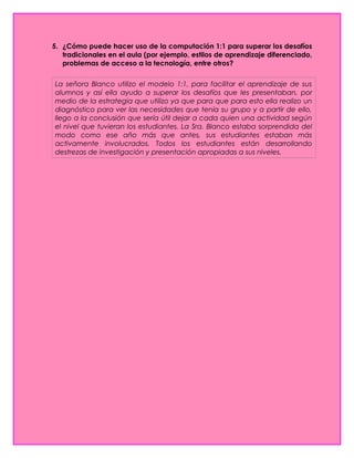 5. ¿Cómo puede hacer uso de la computación 1:1 para superar los desafíos
tradicionales en el aula (por ejemplo, estilos de aprendizaje diferenciado,
problemas de acceso a la tecnología, entre otros?
La señora Blanco utilizo el modelo 1:1, para facilitar el aprendizaje de sus
alumnos y así ella ayudo a superar los desafíos que les presentaban, por
medio de la estrategia que utilizo ya que para que para esto ella realizo un
diagnóstico para ver las necesidades que tenía su grupo y a partir de ello,
llego a la conclusión que sería útil dejar a cada quien una actividad según
el nivel que tuvieran los estudiantes. La Sra. Blanco estaba sorprendida del
modo como ese año más que antes, sus estudiantes estaban más
activamente involucrados. Todos los estudiantes están desarrollando
destrezas de investigación y presentación apropiadas a sus niveles.
 