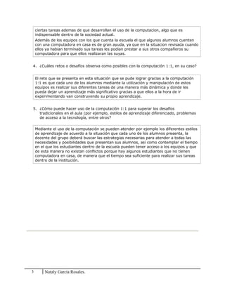 ciertas tareas ademas de que desarrollan el uso de la computacion, algo que es
indispensable dentro de la sociedad actual.
Además de los equipos con los que cuenta la escuela el que algunos alumnos cuenten
con una computadora en casa es de gran ayuda, ya que en la situacion revisada cuando
ellos ya habian terminado sus tareas les podian prestar a sus otros compañeros su
computadora para que ellos realizaran las suyas.
4. ¿Cuáles retos o desafíos observa como posibles con la computación 1:1, en su caso?
El reto que se presenta en esta situación que se pude lograr gracias a la computación
1:1 es que cada uno de los alumnos mediante la utilización y manipulación de estos
equipos es realizar sus diferentes tareas de una manera más dinámica y donde les
pueda dejar un aprendizaje más significativo gracias a que ellos a la hora de ir
experimentando van construyendo su propio aprendizaje.
5. ¿Cómo puede hacer uso de la computación 1:1 para superar los desafíos
tradicionales en el aula (por ejemplo, estilos de aprendizaje diferenciado, problemas
de acceso a la tecnología, entre otros?
Mediante el uso de la computación se pueden atender por ejemplo los diferentes estilos
de aprendizaje de acuerdo a la situación que cada uno de los alumnos presenta, la
docente del grupo deberá buscar las estrategias necesarias para atender a todas las
necesidades y posibilidades que presentan sus alumnos, así como contemplar el tiempo
en el que los estudiantes dentro de la escuela pueden tener acceso a los equipos y que
de esta manera no existan conflictos porque hay algunos estudiantes que no tienen
computadora en casa, de manera que el tiempo sea suficiente para realizar sus tareas
dentro de la institución.
3 Nataly Garcia Rosales.
 