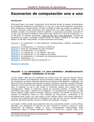 Unidad II. Ambientes de Aprendizaje
La tecnología informática aplicada a los centros escolares LEPRE Página 1
Mtro. Guillermo Temelo Avilés
Escenarios de computación uno a uno
Introducción
Para poder llegar a una mejor comprensión de las distintas formas de integrar eficientemente
la tecnología en ambientes de aprendizaje 1:1, lea una o más de las siguientes situaciones.
Estos escenarios le proporcionarán una gran cantidad de ideas que pueden ser aplicadas en
su aula. Recuerde, estas situaciones solo proporcionan una visión general de lo que es
realmente posible. No pretenden abordar problemas u obstáculos que pueden acontecer en
su aula. Las soluciones a problemas que pueden surgir dentro de un aula de computación 1:1
se discutirán en módulos posteriores. Luego de leer una o más situaciones, conteste las
preguntas que siguen. Contemple distintas formas de utilizar o adaptar en su propia aula
algunas de las ideas mencionadas en estas situaciones particulares.
Situación 1: La computación 1:1 para administrar simultáneamente múltiples actividades en
el aula
Situación 2: La computación 1:1 constituye la diferencia
Situación 3: Llenar las necesidades de cada estudiante
Situación 4: La computación 1:1 con Mónica
Situación 5: La computación 1:1 con Diseñar y descubrir
Situación 6: La computación 1:1 con Inglés de secundaria
Situación 7: La computación 1:1 promueve las evaluaciones alternativas
Situación 8: Colaboración 1:1
Situación 9: La transición hacia la computación 1:1
Preguntas de discusión
Situación 1: La computación 1:1 para administrar simultáneamente
múltiples actividades en el aula
La Srta. Brenes sabe que sus estudiantes de noveno nivel, del curso de Ciencias Físicas,
aprende muchísimo en el laboratorio práctico durante la unidad de máquinas simples. Incluso
los estudiantes con menos aptitudes mec ánicas se interesan profundamente, empleando una
pista de carritos de juguete para estudiar los planos inclinados, poniendo a prueba diferentes
palancas y fulcros para levantar objetos y probando sistemas de polea para levantar su propio
peso. El problema es que no hay tiempo ni suficientes equipos para realizar bien las
investigaciones. Debido al tradicional período de cincuenta minutos, el tiempo resulta
insuficiente para realizar –basado en la indagación- las investigaciones pertinentes en cada
tipo de máquina simple (planos inclinados, palancas y poleas). Por razones de eficiencia, las
sesiones de laboratorio tienen un alto contenido de instrucciones, conduciendo a los
estudiantes paso a paso. Con más equipo, la Srta. Brenes podría crear grupos pequeños a
través de una cuidadosa selección de estudiantes, de modo que aún los que muestran menos
aptitudes mecánicas estarían activos y tendrían que manipular el equipo.
La situación cambia cuando cada estudiante tiene una computadora portátil. La Srta. Brenes
desarrolla una exploración en Internet con otro docente en ciencias a través de varias
simulaciones de máquinas simples en línea, cuidadosamente seleccionadas. Estas
simulaciones liberan el tiempo dedicado a impartir la instrucción y prepara mejor a los
 