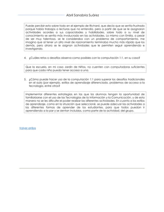 Abril Sanabria Suárez
Puede percibir esto sobre todo en el ejemplo de Richard, que decía que se sentía frustrado
porque había trabajos o lecturas que no entendía, pero a partir de que se le asognaron
actividades acordes a sus capacidades y habilidades, sobre todo a su nivel de
conocimiento se sentía más involucrado en las actividades. Lo mismo con Emilia, a pesar
de ser muy talentosa, se le consideraba con un problema de comportamiento, me
imagino que al tener un alto nivel de razonamiento terminaba mucho más rápido que los
demás, pero ahora se le asignan actividades que le permiten seguir aprendiendo e
investigando.
4. ¿Cuáles retos o desafíos observa como posibles con la computación 1:1, en su caso?
Que la escuela, en mi caso Jardín de Niños, no cuenten con computadoras suficientes
para que cada niño pueda tener acceso a una.
5. ¿Cómo puede hacer uso de la computación 1:1 para superar los desafíos tradicionales
en el aula (por ejemplo, estilos de aprendizaje diferenciado, problemas de acceso a la
tecnología, entre otros?
Implementar diferentes estrategias en las que los alumnos tengan la oportunidad de
familiarizarse con el uso de las Tecnologías de la Información y la Comunicación, y de esta
manera no se les dificulte el poder realizar las diferentes actividades. En cuanto a los estilos
de aprendizaje, como en la situación que seleccioné, se puede adecuar las actividades a
las diferentes formas de aprender de los estudiantes, para que todos puedan ir
aprendiendo a la par y se sientan incluidos, como parte de la actividad, del grupo.
Volver arriba
 
