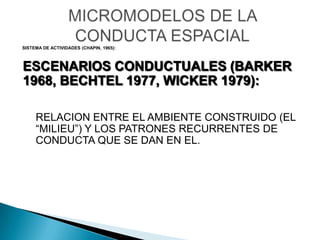 MICROMODELOS DE LA CONDUCTA ESPACIAL SISTEMA DE ACTIVIDADES (CHAPIN, 1965): ESCENARIOS CONDUCTUALES (BARKER 1968, BECHTEL 1977, WICKER 1979): RELACION ENTRE EL AMBIENTE CONSTRUIDO (EL “MILIEU”) Y LOS PATRONES RECURRENTES DE CONDUCTA QUE SE DAN EN EL. 