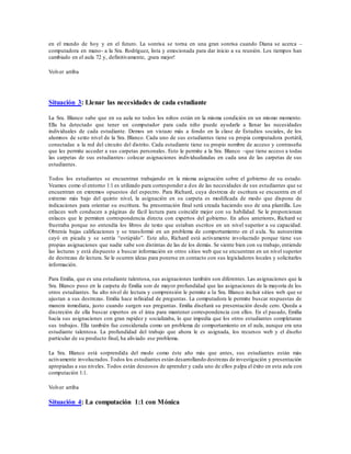 en el mundo de hoy y en el futuro. La sonrisa se torna en una gran sonrisa cuando Diana se acerca –
computadora en mano- a la Sra. Rodríguez, lista y emocionada para dar inicio a su reunión. Los tiempos han
cambiado en el aula 72 y, definitivamente, ¡para mejor!
Volver arriba
Situación 3: Llenar las necesidades de cada estudiante
La Sra. Blanco sabe que en su aula no todos los niños están en la misma condición en un mismo momento.
Ella ha detectado que tener un computador para cada niño puede ayudarle a llenar las necesidades
individuales de cada estudiante. Demos un vistazo más a fondo en la clase de Estudios sociales, de los
alumnos de sexto nivel de la Sra. Blanco. Cada uno de sus estudiantes tiene su propia computadora portátil,
conectadas a la red del circuito del distrito. Cada estudiante tiene su propio nombre de acceso y contraseña
que les permite acceder a sus carpetas personales. Esto le permite a la Sra. Blanco –que tiene acceso a todas
las carpetas de sus estudiantes- colocar asignaciones individualizadas en cada una de las carpetas de sus
estudiantes.
Todos los estudiantes se encuentran trabajando en la misma asignación sobre el gobierno de su estado.
Veamos como el entorno 1:1 es utilizado para corresponder a dos de las necesidades de sus estudiantes que se
encuentran en extremos opuestos del espectro. Para Richard, cuya destreza de escritura se encuentra en el
extremo más bajo del quinto nivel, la asignación en su carpeta es modificada de modo que dispone de
indicaciones para orientar su escritura. Su presentación final será creada haciendo uso de una plantilla. Los
enlaces web conducen a páginas de fácil lectura para coincidir mejor con su habilidad. Se le proporcionan
enlaces que le permiten correspondencia directa con expertos del gobierno. En años anteriores, Richard se
frustraba porque no entendía los libros de texto que estaban escritos en un nivel superior a su capacidad.
Obtenía bajas calificaciones y se transformó en un problema de comportamiento en el aula. Su autoestima
cayó en picada y se sentía “estúpido”. Este año, Richard está activamente involucrado porque tiene sus
propias asignaciones que nadie sabe son distintas de las de los demás. Se siente bien con su trabajo, entiende
las lecturas y está dispuesto a buscar información en otros sitios web que se encuentran en un nivel superior
de destrezas de lectura. Se le ocurren ideas para ponerse en contacto con sus legisladores locales y solicitarles
información.
Para Emilia, que es una estudiante talentosa, sus asignaciones también son diferentes. Las asignaciones que la
Sra. Blanco puso en la carpeta de Emilia son de mayor profundidad que las asignaciones de la mayoría de los
otros estudiantes. Su alto nivel de lectura y comprensión le permite a la Sra. Blanco incluir sitios web que se
ajustan a sus destrezas. Emilia hace infinidad de preguntas. La computadora le permite buscar respuestas de
manera inmediata, justo cuando surgen sus preguntas. Emilia diseñará su presentación desde cero. Queda a
discreción de ella buscar expertos en el área para mantener correspondencia con ellos. En el pasado, Emilia
hacía sus asignaciones con gran rapidez y socializaba, lo que impedía que los otros estudiantes completaran
sus trabajos. Ella también fue considerada como un problema de comportamiento en el aula, aunque era una
estudiante talentosa. La profundidad del trabajo que ahora le es asignada, los recursos web y el diseño
particular de su producto final, ha aliviado ese problema.
La Sra. Blanco está sorprendida del modo como éste año más que antes, sus estudiantes están más
activamente involucrados.Todos los estudiantes están desarrollando destrezas de investigación y presentación
apropiadas a sus niveles. Todos están deseosos de aprender y cada uno de ellos palpa el éxito en esta aula con
computación 1:1.
Volver arriba
Situación 4: La computación 1:1 con Mónica
 