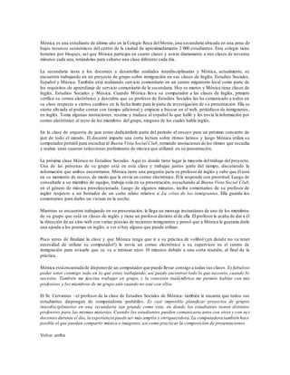 Mónica es una estudiante de último año en la Colegio Roca del Monte, una secundaria ubicada en una zona de
bajos recursos económicos del centro de la ciudad de aproximadamente 2 000 estudiantes. Este colegio tiene
horarios por bloques, así que Mónica participa en cuatro clases y asiste diariamente a tres clases de noventa
minutos cada una, rotándolas para saltarse una clase diferente cada día.
La secundaria insta a los docentes a desarrollar unidades interdisciplinarias y Mónica, actualmente, se
encuentra trabajando en un proyecto de grupo sobre inmigración en sus clases de Inglés, Estudios Sociales,
Español y Música. También está realizando servicio comunitario en un centro migratorio local como parte de
los requisitos de aprendizaje de servicio comunitario de la secundaria. Hoy es martes y Mónica tiene clases de
Inglés, Estudios Sociales y Música. Cuando Mónica lleva su computador a las clases de Inglés, primero
verifica su correo electrónico y descubre que su profesor de Estudios Sociales les ha comunicado a todos en
su clase respecto a ciertos cambios en la fecha límite para la parte de investigación de s u presentación. Ella se
siente aliviada al poder contar con tiempo adicional y empieza a buscar en el web, periódicos de inmigrantes,
en inglés. Toma algunas anotaciones, resume y traduce al español lo que halló y les envía la información por
correo electrónico al resto de los miembros del grupo, ninguno de los cuales habla inglés.
En la clase de orquesta de jazz están dedicándole parte del período al ensayo para un próximo concierto de
jazz de todo el mundo. El docente imparte una corta lectura sobre ritmos latinos y luego Mónica utiliza su
computador portátil para escucharal Buena Vista Social Club, tomando anotaciones de los ritmos que escucha
y realiza unas cuantas selecciones preliminares de música que utilizará en su presentación.
La próxima clase Mónica es Estudios Sociales. Aquí es donde tiene lugar la mayoría del trabajo del proyecto.
Una de las personas de su grupo está en esta clase y trabajan juntos parte del tiempo, discutiendo la
información que ambos encontraron. Mónica tiene una pregunta para su profesor de inglés y sabe que él está
en su momento de receso, de modo que le envía un correo electrónico. Él le responde con prontitud. Luego de
consultarle a su miembro de equipo, trabaja sola en su presentación, escuchando al Buena Vista Social Club,
en el género de música preseleccionada. Luego de algunos minutos, recibe comentarios de su profesor de
inglés respecto a un borrador de un corto relato relativo a La crisis de los inmigrantes. Ella guarda los
comentarios para darles un vistazo en la noche.
Mientras se encuentra trabajando en su presentación, le llega un mensaje instantáneo de uno de los miembros
de su grupo que está en clases de inglés y tiene un profesor distinto al de ella. El profesor le acaba de dar a él
la dirección de un sitio web con varias poesías de recientes inmigrantes y pensó que a Mónica le gustaría darle
una ojeada a los poemas en inglés, a ver si hay alguno que pueda utilizar.
Poco antes de finalizar la clase y que Mónica tenga que ir a su práctica de volibol (¡en donde no va tener
necesidad de utilizar su computador!) le envía un correo electrónico a su supervisor en el centro de
inmigración para avisarle que se va a retrasar unos 10 minutos debido a una corta reunión, al final de la
práctica.
Mónica está encantada de disponerde un computador que puede llevar consigo a todas sus clases. Es fabuloso
poder tener conmigo todo en lo que estoy trabajando, así puedo encontrar todo lo que necesito, cuando lo
necesito. También me fascina trabajar en grupo, y la conexión inalámbrica me permite hablar con mis
profesores y los miembros de mi grupo aún cuando no esté con ellos.
El Sr. Cervantes –el profesor de la clase de Estudios Sociales de Mónica- también le encanta que todos sus
estudiantes dispongan de computadoras portátiles. Es casi imposible planificar proyectos de grupos
interdisciplinarios en una secundaria tan grande como esta, en donde los estudiantes tienen distintos
profesores para las mismas materias. Cuando los estudiantes pueden comunicarse unos con otros y con su s
docentesdurante el día, la experiencia puede ser más amplia y enriquecedora.La computadora también hace
posible el que puedan compartir música e imágenes, así como practicar la composición de presentaciones.
Volver arriba
 