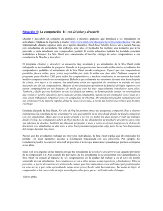 Situación 5: La computación 1:1 con Diseñar y descubrir
Diseñar y descubrir, un conjunto de currículos y recursos gratuitos que introduce a los estudiantes en
actividades prácticas de ingeniería y diseño (http://www.intel.com/education/la/es/programas/disenar) ha sido
implementado durante algunos años en el centro educativo Wind River Middle School de la nación Navajo,
con estudiantes de secundaria. Sin embargo, éste año, el facilitador ha recibido una donación que le ha
proveído a cada estudiante una computadora portátil. El centro educativo también ha instalado conexión
inalámbrica a Internet. La Srta. Heart está emocionada al hacerles entrega de estos computadores a sus
estudiantes de Diseñar y descubrir.
El programa Diseñar y descubrir se encuentra muy avanzado y los estudiantes de la Srta. Heart están
trabajando en sus modelos de proyecto. Cuando se le pregunta cómo han estado utilizando los estudiantes los
computadores portátiles, el entusiasmo de la Srta. Heart resulta contagioso. Esperé que las computadoras
portátiles fuesen útiles, pero ¡estoy sorprendida por todo lo útiles que han sido! Pudimos comprar el
programa para diseños CAD para todos los computadores y muchos estudiantes se encuentran haciendo
modelos computacionalesen sus máquinas. Debido a que solamente nos reunimos durante una hora después
de clases, tres veces a la semana, los estudiantes están en capacidad de continuar su trabajo en casa,
haciendo uso de sus computadores. Muchos de mis estudiantes provienen de familias de bajos ingresos y no
tienen computadores en sus hogares, de modo que esto ha sido especialmente beneficioso para ellos.
También, y dado que nos hallamos en una localidad tan remota, no hemos podido contar con orientadores
que visiten el centro educativo, pero cada uno de mis estudiantes cuenta con un orientador con el cual, él o
ella, están trabajando. Organicé esto con compañías en Phoenix. Mis estudiantes pueden comunicarse con
sus orientadores de manera regular, desde la casa o la escuela, a través del boletín electrónico que hicimos
(weblog).
Continúa diciendo la Srta. Heart, No solo el blog les permite enviar sus preguntas, compartir ideas y obtener
realimentación inmediata de sus orientadores,sino que también es un sitio desde donde me puedo comunicar
con los estudiantes. Dado que es un grupo grande y no los veo todos los días, puedo revisar sus trabajos
desde el blog. Los estudiantes suben al blog muchos de sus documentos de Diseñar y descubrir, tales como
sus informes de diseños. También me plantean preguntas y unos a otros se envían preguntas en el área de
discusión. Los estudiantes se dan unos a otros bien pensadas sugerencias, algo paro lo cual no disponemos
del tiempo durante las clases.
Puesto que los estudiantes trabajan en proyectos individuales, la Srta. Heart explica que el computador les
permite –en todo momento- acceder a información relacionada con sus proyectos. Por ejemplo, los
estudiantes pueden buscaren el sitio web de patentes e investigar invenciones pasadas que pueden asemejarse
a sus ideas.
Estas son solo algunas de las maneras en que los estudiantes de Diseñar y descubrir están sacando provecho
de la computación 1:1. Aún cuando los proyectos de los estudiantes no se encuentran todavía terminados, la
Srta. Heart ha notado el impacto de los computadores en la calidad del trabajo y en el nivel de interés
sostenido en sus estudiantes. Los estudiantes se ven a ellos mismos como ingenieros y diseñadores. Ellos se
percatan, a partir de nuestras excursiones de campo, que los computadores son utilizados por profesionales
en estas áreas y que están aprendiendo cómo sacar provecho de estas herramientas. Tal como un lápiz, el
computador se ha convertido en algo natural para ellos pero que es utilizado todo el tiempo.
Volver arriba
 
