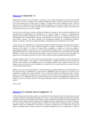 Situación 8: Colaboración 1:1
Ramón tiene dos años más de secundaria y su horario es un revoltijo. Él permanece en clases desde las 8:00
a.m. hasta las 3:15 p.m. y trabaja en una cuadrilla de limpieza de oficinas desde las 7:00 p.m. hasta 11:00 p.m.
En el corto período que le queda entre el colegio y el trabajo tiene comer, cambiarse de ropa y hacer la
mayoría de sus asignaciones. Él estudia algo durante el almuerzo y en la sala de estudios a las 1:15 p.m. La
mayor parte de los fines de semana está libre, pero usualmente dedica ese tiempo a ayudar a su hermano en la
construcción de una casa, cerca de su familia.
Una de sus clases favoritas es Ciencias. Durante las últimas dos semanas, la clase ha estado trabajando en una
recomendación al Departamento de Agricultura de los Estados Unidos en relación a la aprobación de
alimentos genéticamente modificados para el consumo humano. Ramón y su compañero Eduardo están
recomendando que el Departamento proscriba estos alimentos, por el riesgo de contaminación genética de
otras plantas cercanas a las fincas. Eduardo está investigando incidentes de contaminación anteriores,
mientras que Ramón construye un modelo matemático para probar que la contaminación es inevitable.
A pesar de que son colaboradores en este proyecto, Ramón y Eduardo no disponen de tiempo para reunirse y
discutir el proyecto fuera de clases. Eduardo trabaja en el negocio de limpieza en seco de su familia la
mayoría de las tardes y los fines de semana. Ellos comparten un tiempo en la sala de estudios y
frecuentemente trabajan en el proyecto con sus computadores portátiles, juntos en una mesa. Ramón trabaja
independientemente en su parte del proyecto y luego le envía un borrador por correo electrónico a Ed uardo.
Eduardo lo revisa, hace comentarios del documento y luego lo envía de vuelta por correo electrónico. La
mayoría de sus documentos pasaron por cuatro o más revisiones durante la primera semana del proyecto.
El equipo también utiliza el weblog de la clase para mantenerse en contacto mientras avanzan a lo largo del
proyecto. Han invitado a otros equipos a las conversaciones y siempre están deseosos de observar qué
posición están tomando sus compañeros de clase. Usualmente, Ramón toma su tiempo de descanso en el
trabajo cerca de un punto de acceso inalámbrico, así puede revisar su correo electrónico y enviarle a Eduardo
sus documentos más recientes.
Debido a que está tan ocupado, Ramón se siente afortunado que puede utilizar parte una hoja electrónica q ue
creó para una clase de matemática, en este proyecto. Simplemente hizo una copia de ese archivo en su
computador y cambió unas cuantas fórmulas. Es casi como hacer trampa, pero disponer de todo su trabajo
junto en su computador, le permite hacer las relaciones entre las clases que está llevando. Tener contacto
inmediato con sus compañeros de clase no parece inusual, ni aún excitante. Es simplemente el modo como se
hacen las cosas en su centro educativo. Él no puede imaginarse cómo se comunicaban los estud iantes en el
pasado.
Volver arriba
Situación 9: La transición hacia la computación 1:1
La Srta. Sánchez recuerda el año pasado y se maravilla de la transformación. Ella y los demás docentes de la
secundaria recibieron computadores portátiles este verano y un curso de desarrollo profesional para ayudarles
a preparase para un nuevo programa que da inicio este año: computadores portátiles para cada estudiante. Por
supuesto,todos estaban asustados. Nadie sabía a cabalidad cómo esto podría afectar su sistema de enseñanza.
Las nuevas ideas y lecciones creadas durante los talleres de verano fueron fascinantes pero, ¿qué pasará
realmente cuando los computadores sean puestos en manos de adolescentes? En primer lugar, su clase de
inglés no cambiará mucho, excepto que ahora los estudiantes digitarán más en sus asignaciones, en lugar de
 