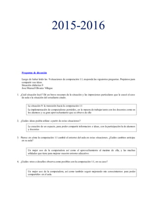 2015-2016
Preguntas de discusión
Luego de haber leído las 9 situaciones de computación 1:1, responda las siguientes preguntas. Prepárese para
compartir sus ideas.
Situación didáctica 9
Jose Manuel Olivares Villegas
1. ¿Cuál situación leyó? Dé un breve resumen de la situación y las impresiones particulares que le causó el caso
de aula o la situación del estudiante citado.
La situación 9: la transición hacia la computación 1:1
La implementación de computadoras portátiles, en la manera de trabajar tanto con los docentes como en
los alumnos y su gran aprovechamiento que se obtuvo de ello.
2. ¿Cuáles ideas podría utilizar a partir de estas situaciones?
La creación de un espacio, para poder compartir informacion e ideas, con la participación la de alumnos
y docentes
3. Piense en cómo la computación 1:1 cambió el entorno del aula en estas situaciones. ¿Cuáles cambios anticipa
en su aula?
Un mejor uso de la computadora así como el aprovechamiento al maximo de ella, y las muchas
utlidades que tiene para mejorar nuestro entorno educativo.
4. ¿Cuáles retos o desafíos observa como posibles con la computación 1:1, en su caso?
Un mejor uso de la computadora, así como también seguir mejorando mis conocimientos para poder
compartirlos en el aula.
 