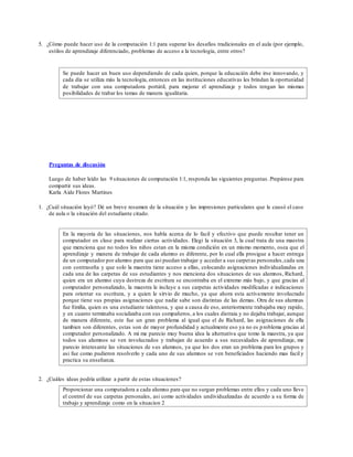 5. ¿Cómo puede hacer uso de la computación 1:1 para superar los desafíos tradicionales en el aula (por ejemplo,
estilos de aprendizaje diferenciado, problemas de acceso a la tecnología, entre otros?
Se puede hacer un buen uso dependiendo de cada quien, porque la educación debe irse innovando, y
cada día se utiliza más la tecnología, entonces en las instituciones educativas les brindan la oportunidad
de trabajar con una computadora portátil, para mejorar el aprendizaje y todos tengan las mismas
posibilidades de trabar los temas de manera igualitaria.
Preguntas de discusión
Luego de haber leído las 9 situaciones de computación 1:1, responda las siguientes preguntas. Prepárese para
compartir sus ideas.
Karla Aide Flores Martines
1. ¿Cuál situación leyó? Dé un breve resumen de la situación y las impresiones particulares que le causó el caso
de aula o la situación del estudiante citado.
En la mayoria de las situaciones, nos habla acerca de lo facil y efectivo que puede resultar tener un
computador en clase para realizar ciertas actividades. Elegi la situación 3, la cual trata de una maestra
que menciona que no todos los niños estan en la misma condición en un mismo momento, osea que el
aprendizaje y manera de trabajar de cada alumno es diferente, por lo cual ella prosigue a hacer entrega
de un computador por alumno para que asi puedan trabajar y acceder a sus carpetas personales,cada una
con contraseña y que solo la maestra tiene acceso a ellas, colocando asignaciones individualizadas en
cada una de las carpetas de sus estudiantes y nos menciona dos situaciones de sus alumnos, Richard,
quien era un alumno cuya destreza de escritura se encontraba en el extremo más bajo, y que gracias al
computador personalizado, la maestra le incluye a sus carpetas actividades modificadas e indicaciones
para orientar su escritura, y a quien le sirvio de mucho, ya que ahora esta activamente involucrado
porque tiene sus propias asignaciones que nadie sabe son distintas de las demas. Otra de sus alumnas
fue Emilia, quien es una estudiante talentosa, y que a causa de eso, anteriormente trabajaba muy rapido,
y en cuanto terminaba socializaba con sus compañeros, a los cuales distraia y no dejaba trabajar, aunque
de manera diferente, este fue un gran problema al igual que el de Richard, las asignaciones de ella
tambien son diferentes, estas son de mayor profundidad y actualmente eso ya no es problema gracias al
computador personalizado. A mi me parecio muy buena idea la alternativa que tomo la maestra, ya que
todos sus alumnos se ven involucrados y trabajan de acuerdo a sus necesidades de aprendizaje, me
parecio interesante las situaciones de sus alumnos, ya que los dos eran un problema para los grupos y
asi fue como pudieron resolverlo y cada uno de sus alumnos se ven beneficiados haciendo mas facil y
practica su enseñanza.
2. ¿Cuáles ideas podría utilizar a partir de estas situaciones?
Proporcionar una computadora a cada alumno para que no surgan problemas entre ellos y cada uno lleve
el control de sus carpetas personales, asi como actividades undividualizadas de acuerdo a su forma de
trabajo y aprendizaje como en la situacion 2
 