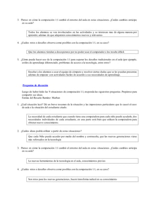 3. Piense en cómo la computación 1:1 cambió el entorno del aula en estas situaciones. ¿Cuáles cambios anticipa
en su aula?
Todos los alumnos se ven involucrados en las actividades y se interesan mas de alguna manera por
aprender, ademas de que adquieren conocimientos nuevos y relevantes
4. ¿Cuáles retos o desafíos observa como posibles con la computación 1:1, en su caso?
Que los alumnos tiendan a desesperarce por no poder usar el computador o les resulte dificil.
5. ¿Cómo puede hacer uso de la computación 1:1 para superar los desafíos tradicionales en el aula (por ejemplo,
estilos de aprendizaje diferenciado, problemas de acceso a la tecnología, entre otros?
Enseñar a los alumnos a usar el equipo de cómputo y resolver ciertas dudas que se les puedan presentar,
ademas de empezar con actividades faciles de acuerdo a sus necesidades de aprendizaje.
Preguntas de discusión
Luego de haber leído las 9 situaciones de computación 1:1, responda las siguientes preguntas. Prepárese para
compartir sus ideas.
Fatima del Rosario Ramirez Marban
1. ¿Cuál situación leyó? Dé un breve resumen de la situación y las impresiones particulares que le causó el caso
de aula o la situación del estudiante citado.
La necesidad de cada estudiante que cuando tiene una computadora para cada niño puede ayudarle, dos
necesidades individuales de cada estudiante, en una parte está bien que utilicen la computadora para
obtener nuevo conocimiento.
2. ¿Cuáles ideas podría utilizar a partir de estas situaciones?
Que cada Niño puede acceder por medio del nombre y contraseña, que las nuevas generaciones viene
más reforsados en la tecnologia
3. Piense en cómo la computación 1:1 cambió el entorno del aula en estas situaciones. ¿Cuáles cambios anticipa
en su aula?
La nuevas herramientas de la tecnologia en el aula, conocimientos previos
4. ¿Cuáles retos o desafíos observa como posibles con la computación 1:1, en su caso?
Son retos para los nuevas generaciones, hacen transforma radical en su conocimiento
 
