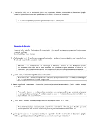 5. ¿Cómo puede hacer uso de la computación 1:1 para superar los desafíos tradicionales en el aula (por ejemplo,
estilos de aprendizaje diferenciado, problemas de acceso a la tecnología, entre otros?
Es el estilo de aprendizaje que van generando las nuevas generaciones
Preguntas de discusión
Luego de haber leído las 9 situaciones de computación 1:1, responda las siguientes preguntas. Prepárese para
compartir sus ideas.
Kenia Guadalupe Mena Guzman
1. ¿Cuál situación leyó? Dé un breve resumen de la situación y las impresiones particulares que le causó el caso
de aula o la situación del estudiante citado.
Situación 2: La computación 1:1 constituye la diferencia. Cuando la Sra. Rodríguez recuerda
los problemas que había en los días anteriores a la computación pues recuerda los casos de sus
estudiantes que tenía porque solo tenían una computadora en el aula y no podían hacer tareas en cas a.
2. ¿Cuáles ideas podría utilizar a partir de estas situaciones?
Pues una de ellas sería tener computadoras suficientes para que ellos realicen sus trabajos;También para
que ya vayan interactuando con la computación.
3. Piense en cómo la computación 1:1 cambió el entorno del aula en estas situaciones. ¿Cuáles cambios anticipa
en su aula?
Pues que los alumnos ya podrían realizar sus trabajos sin estar pensando en que terminaría su tiempo y
no entregaría bien sus trabajos. Y también que en su casas ya podrían realizar sus tareas;También una
mejor relación con sus compañeros.
4. ¿Cuáles retos o desafíos observa como posibles con la computación 1:1, en su caso?
Pues el reto de manejar correctamente la computación y saber todo sobre ella, y los desafíos que se me
pueden presentar ante diversas situaciones ya sea al perder documentos importantes, etc.
5. ¿Cómo puede hacer uso de la computación 1:1 para superar los desafíos tradicionales en el aula (por ejemplo,
estilos de aprendizaje diferenciado, problemas de acceso a la tecnología, entre otros?
 