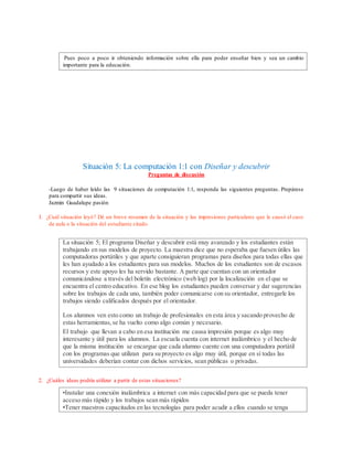 Pues poco a poco ir obteniendo información sobre ella para poder enseñar bien y sea un cambio
importante para la educación.
Situación 5: La computación 1:1 con Diseñar y descubrir
Preguntas de discusión
-Luego de haber leído las 9 situaciones de computación 1:1, responda las siguientes preguntas. Prepárese
para compartir sus ideas.
Jazmin Guadalupe pasión
1. ¿Cuál situación leyó? Dé un breve resumen de la situación y las impresiones particulares que le causó el caso
de aula o la situación del estudiante citado.
La situación 5; El programa Diseñar y descubrir está muy avanzado y los estudiantes están
trabajando en sus modelos de proyecto. La maestra dice que no esperaba que fuesen útiles las
computadoras portátiles y que aparte consiguieran programas para diseños para todas ellas que
les han ayudado a los estudiantes para sus modelos. Muchos de los estudiantes son de escasos
recursos y este apoyo les ha servido bastante. A parte que cuentan con un orientador
comunicándose a través del boletín electrónico (web log) por la localización en el que se
encuentra el centro educativo. En ese blog los estudiantes pueden conversar y dar sugerencias
sobre los trabajos de cada uno, también poder comunicarse con su orientador, entregarle los
trabajos siendo calificados después por el orientador.
Los alumnos ven esto como un trabajo de profesionales en esta área y sacando provecho de
estas herramientas,se ha vuelto como algo común y necesario.
El trabajo que llevan a cabo en esa institución me causa impresión porque es algo muy
interesante y útil para los alumnos. La escuela cuenta con internet inalámbrico y el hecho de
que la misma institución se encargue que cada alumno cuente con una computadora portátil
con los programas que utilizan para su proyecto es algo muy útil, porque en sí todas las
universidades deberían contar con dichos servicios, sean públicas o privadas.
2. ¿Cuáles ideas podría utilizar a partir de estas situaciones?
•Instalar una conexión inalámbrica a internet con más capacidad para que se pueda tener
acceso más rápido y los trabajos sean más rápidos
•Tener maestros capacitados en las tecnologías para poder acudir a ellos cuando se tenga
 