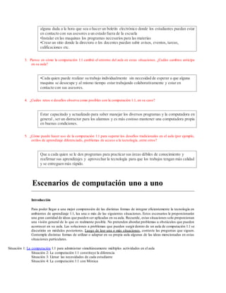 alguna duda a la hora que sea o hacer un boletín electrónico donde los estudiantes puedan estar
en contacto con sus asesores a un estado fuera de la escuela
•Instalar en las maquinas los programas necesarios para las materias
•Crear un sitio donde la directora o los docentes puedan subir avisos, eventos, tareas,
calificaciones etc.
3. Piense en cómo la computación 1:1 cambió el entorno del aula en estas situaciones. ¿Cuáles cambios anticipa
en su aula?
•Cada quien puede realizar su trabajo individualmente sin necesidad de esperar a que alguna
maquina se desocupe y al mismo tiempo estar trabajando colaborativamente y estar en
contacto con sus asesores.
4. ¿Cuáles retos o desafíos observa como posibles con la computación 1:1, en su caso?
Estar capacitado y actualizado para saber manejar los diversos programas y la computadora en
general , ser un distractor para los alumnos y es más costoso mantener una computadora propia
en buenas condiciones.
5. ¿Cómo puede hacer uso de la computación 1:1 para superar los desafíos tradicionales en el aula (por ejemplo,
estilos de aprendizaje diferenciado, problemas de acceso a la tecnología, entre otros?
Que a cada quien se le den programas para practicar sus áreas débiles de conocimiento y
reafirmar sus aprendizajes y aprovechar la tecnología para que los trabajos tengan más calidad
y se entreguen más rápido.
Escenarios de computación uno a uno
Introducción
Para poder llegar a una mejor comprensión de las distintas formas de integrar eficientemente la tecnología en
ambientes de aprendizaje 1:1, lea una o más de las siguientes situaciones. Estos escenarios le proporcionarán
una gran cantidad de ideas que pueden ser aplicadas en su aula. Recuerde, estas situaciones solo proporcionan
una visión general de lo que es realmente posible. No pretenden abordar problemas u obstáculos que pueden
acontecer en su aula. Las soluciones a problemas que pueden surgir dentro de un aula de computación 1:1 se
discutirán en módulos posteriores. Luego de leer una o más situaciones, conteste las preguntas que siguen.
Contemple distintas formas de utilizar o adaptar en su propia aula algunas de las ideas mencionadas en estas
situaciones particulares.
Situación 1: La computación 1:1 para administrar simultáneamente múltiples actividades en el aula
Situación 2: La computación 1:1 constituye la diferencia
Situación 3: Llenar las necesidades de cada estudiante
Situación 4: La computación 1:1 con Mónica
 