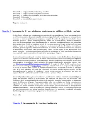 Situación 5: La computación 1:1 con Diseñar y descubrir
Situación 6: La computación 1:1 con Inglés de secundaria
Situación 7: La computación 1:1 promueve las evaluaciones alternativas
Situación 8: Colaboración 1:1
Situación 9: La transición hacia la computación 1:1
Preguntas de discusión
Situación 1: La computación 1:1 para administrar simultáneamente múltiples actividades en el aula
La Srta. Brenes sabe que sus estudiantes de noveno nivel, del curso de Ciencias Físicas, aprende muchísimo
en el laboratorio práctico durante la unidad de máquinas simples. Incluso los estudiantes con menos aptitudes
mecánicas se interesan profundamente, empleando una pista de carritos de juguete para estudiar los planos
inclinados, poniendo a prueba diferentes palancas y fulcros para levantar objetos y probando sistemas de
polea para levantar su propio peso. El problema es que no hay tiempo ni suficientes equipos para realizar bien
las investigaciones. Debido al tradicional período de cincuenta minutos, el tiempo resulta insuficiente para
realizar –basado en la indagación- las investigaciones pertinentes en cada tipo de máquina simple (planos
inclinados, palancas y poleas). Por razones de eficiencia, las sesiones de laboratorio tienen un alto contenido
de instrucciones, conduciendo a los estudiantes paso a paso. Con más equipo, la Srta. Brenes podría crear
grupos pequeños a través de una cuidadosa selección de estudiantes, de modo que aún los que muestran
menos aptitudes mecánicas estarían activos y tendrían que manipular el equipo.
La situación cambia cuando cada estudiante tiene una computadora portátil. La Srta. Brenes desarrolla una
exploración en Internet con otro docente en ciencias a través de varias simulaciones de máquinas simples en
línea, cuidadosamente seleccionadas. Estas simulaciones liberan el tiempo dedicado a impartir la instrucción y
prepara mejor a los estudiantes para la utilización del equipo utilizado en los laboratorios prácticos (vea,
vea http://www.araucaria2000.cl/maquinas/maquinas.htm*). El equipo de trabajo diseñó la exploración en
Internet con una estrategia de rompecabezas, de modo que cada estudiante en un equipo se vuelva un experto
en un tipo de máquina simple (a través de la simulación en línea) y sea responsable de enseñar los principios
clave a los otros miembros del grupo. La exploración en Internet permite mayores opciones para las
investigaciones de los equipos de estudiantes y provee instrucciones para las selecciones que hacen los
equipos, liberando a la Srta. Brenes de la labor de observar y guiar sus trabajos.
Con el trabajo adicional de exploración en Internet, los laboratorios prácticos permiten la rotación múltiple de
grupos más pequeños a través de investigaciones más orientadas a la indagación. Esto les confiere a los
estudiantes mayor responsabilidad en la producción de resultados los cuales son recopilados en línea en un
reporte de laboratorio del grupo. Cada equipo también utiliza sus resultados para diseñar y conducir otro
experimento en algún tipo de máquina simple. Entre otras evaluaciones de la unidad, los estudiantes
completan una prueba tradicional de escogencia múltiple, excepto que ésta se encuentra en línea y obtienen
realimentación inmediata a partir de sus resultados. Una vez terminada la unidad, los estudiantes contribuyen
con sus recomendaciones para mejorar la exploración en Internet y los laboratorios, otorgándole información
fácil de integrar (por ser electrónica) al grupo receptor de la instrucción.
Volver arriba
Situación 2: La computación 1:1 constituye la diferencia
 
