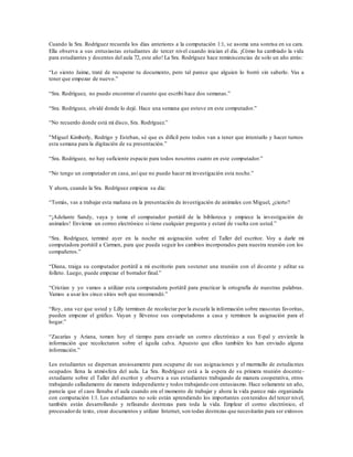 Cuando la Sra. Rodríguez recuerda los días anteriores a la computación 1:1, se asoma una sonrisa en su cara.
Ella observa a sus entusiastas estudiantes de tercer nivel cuando inician el día. ¡Cómo ha cambiado la vida
para estudiantes y docentes del aula 72, este año! La Sra. Rodríguez hace reminiscencias de solo un año atrás:
“Lo siento Jaime, traté de recuperar tu documento, pero tal parece que alguien lo borró sin saberlo. Vas a
tener que empezar de nuevo.”
“Sra. Rodríguez, no puedo encontrar el cuento que escribí hace dos semanas.”
“Sra. Rodríguez, olvidé donde lo dejé. Hace una semana que estuve en este computador.”
“No recuerdo donde está mi disco, Sra. Rodríguez.”
"Miguel Kimberly, Rodrigo y Esteban, sé que es difícil pero todos van a tener que intentarlo y hacer turnos
esta semana para la digitación de su presentación.”
“Sra. Rodríguez, no hay suficiente espacio para todos nosotros cuatro en este computador.”
“No tengo un computador en casa, así que no puedo hacer mi investigación esta noche.”
Y ahora, cuando la Sra. Rodríguez empieza su día:
“Tomás, vas a trabajar esta mañana en la presentación de investigación de animales con Miguel, ¿cierto?
“¡Adelante Sandy, vaya y tome el computador portátil de la biblioteca y empiece la investigación de
animales! Envíeme un correo electrónico si tiene cualquier pregunta y estaré de vuelta con usted.”
“Sra. Rodríguez, terminé ayer en la noche mi asignación sobre el Taller del escritor. Voy a darle mi
computadora portátil a Carmen, para que pueda seguir los cambios incorporados para nuestra reunión con los
compañeros.”
“Diana, traiga su computador portátil a mi escritorio para sostener una reunión con el docente y editar su
folleto. Luego, puede empezar el borrador final.”
“Cristian y yo vamos a utilizar esta computadora portátil para practicar la ortografía de nuestras palabras.
Vamos a usar los cinco sitios web que recomendó.”
“Roy, una vez que usted y Lilly terminen de recolectar por la escuela la información sobre mascotas favoritas,
pueden empezar el gráfico. Vayan y llévense sus computadoras a casa y terminen la asignación para el
hogar.”
“Zacarías y Ariana, tomen hoy el tiempo para enviarle un correo electrónico a sus E-pal y envíenle la
información que recolectaron sobre el águila calva. Apuesto que ellos también les han enviado alguna
información.”
Los estudiantes se dispersan ansiosamente para ocuparse de sus asignaciones y el murmullo de estudiantes
ocupados llena la atmósfera del aula. La Sra. Rodríguez está a la espera de su primera reunión docente-
estudiante sobre el Taller del escritor y observa a sus estudiantes trabajando de manera cooperativa, otros
trabajando calladamente de manera independiente y todos trabajando con entusiasmo. Hace solamente un año,
parecía que el caos llenaba el aula cuando era el momento de trabajar y ahora la vida parece más organizada
con computación 1:1. Los estudiantes no solo están aprendiendo los importantes contenidos del tercer nivel,
también están desarrollando y refinando destrezas para toda la vida. Emplear el correo electrónico, el
procesadorde texto, crear documentos y utilizar Internet, son todas destrezas que necesitarán para ser exitosos
 