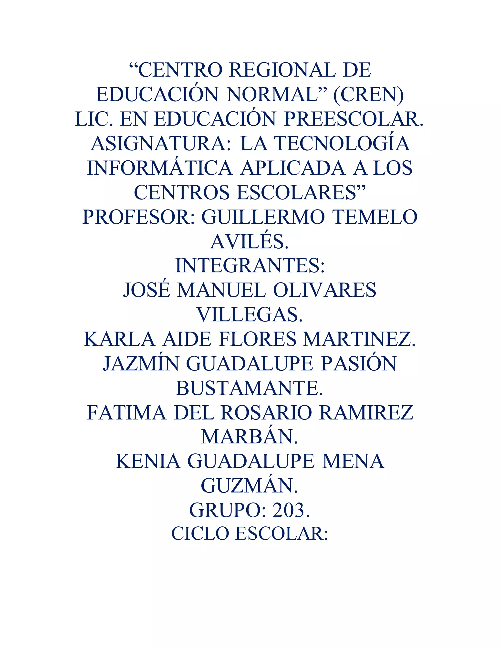 “CENTRO REGIONAL DE
EDUCACIÓN NORMAL” (CREN)
LIC. EN EDUCACIÓN PREESCOLAR.
ASIGNATURA: LA TECNOLOGÍA
INFORMÁTICA APLICADA A LOS
CENTROS ESCOLARES”
PROFESOR: GUILLERMO TEMELO
AVILÉS.
INTEGRANTES:
JOSÉ MANUEL OLIVARES
VILLEGAS.
KARLA AIDE FLORES MARTINEZ.
JAZMÍN GUADALUPE PASIÓN
BUSTAMANTE.
FATIMA DEL ROSARIO RAMIREZ
MARBÁN.
KENIA GUADALUPE MENA
GUZMÁN.
GRUPO: 203.
CICLO ESCOLAR:
 