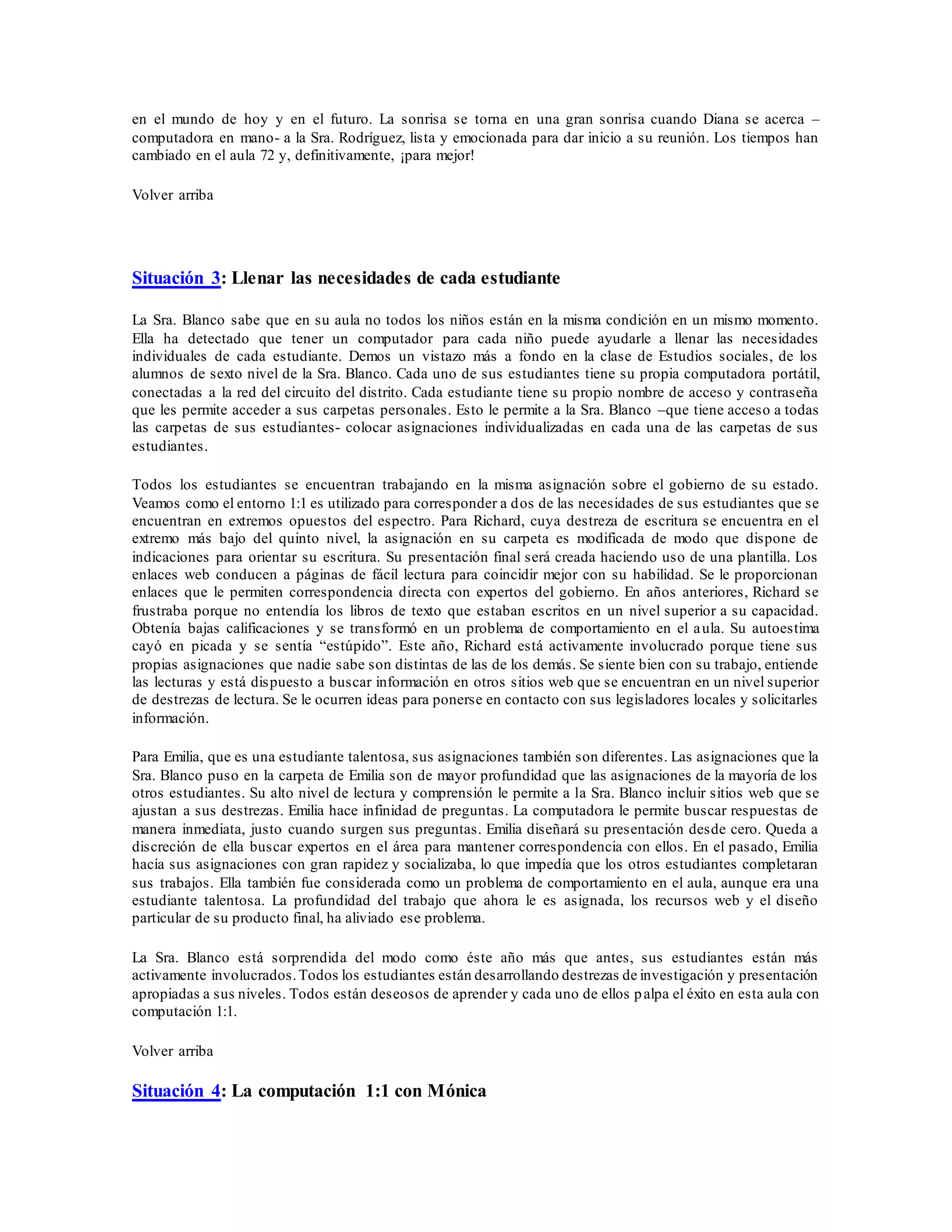 en el mundo de hoy y en el futuro. La sonrisa se torna en una gran sonrisa cuando Diana se acerca –
computadora en mano- a la Sra. Rodríguez, lista y emocionada para dar inicio a su reunión. Los tiempos han
cambiado en el aula 72 y, definitivamente, ¡para mejor!
Volver arriba
Situación 3: Llenar las necesidades de cada estudiante
La Sra. Blanco sabe que en su aula no todos los niños están en la misma condición en un mismo momento.
Ella ha detectado que tener un computador para cada niño puede ayudarle a llenar las necesidades
individuales de cada estudiante. Demos un vistazo más a fondo en la clase de Estudios sociales, de los
alumnos de sexto nivel de la Sra. Blanco. Cada uno de sus estudiantes tiene su propia computadora portátil,
conectadas a la red del circuito del distrito. Cada estudiante tiene su propio nombre de acceso y contraseña
que les permite acceder a sus carpetas personales. Esto le permite a la Sra. Blanco –que tiene acceso a todas
las carpetas de sus estudiantes- colocar asignaciones individualizadas en cada una de las carpetas de sus
estudiantes.
Todos los estudiantes se encuentran trabajando en la misma asignación sobre el gobierno de su estado.
Veamos como el entorno 1:1 es utilizado para corresponder a dos de las necesidades de sus estudiantes que se
encuentran en extremos opuestos del espectro. Para Richard, cuya destreza de escritura se encuentra en el
extremo más bajo del quinto nivel, la asignación en su carpeta es modificada de modo que dispone de
indicaciones para orientar su escritura. Su presentación final será creada haciendo uso de una plantilla. Los
enlaces web conducen a páginas de fácil lectura para coincidir mejor con su habilidad. Se le proporcionan
enlaces que le permiten correspondencia directa con expertos del gobierno. En años anteriores, Richard se
frustraba porque no entendía los libros de texto que estaban escritos en un nivel superior a su capacidad.
Obtenía bajas calificaciones y se transformó en un problema de comportamiento en el aula. Su autoestima
cayó en picada y se sentía “estúpido”. Este año, Richard está activamente involucrado porque tiene sus
propias asignaciones que nadie sabe son distintas de las de los demás. Se siente bien con su trabajo, entiende
las lecturas y está dispuesto a buscar información en otros sitios web que se encuentran en un nivel superior
de destrezas de lectura. Se le ocurren ideas para ponerse en contacto con sus legisladores locales y solicitarles
información.
Para Emilia, que es una estudiante talentosa, sus asignaciones también son diferentes. Las asignaciones que la
Sra. Blanco puso en la carpeta de Emilia son de mayor profundidad que las asignaciones de la mayoría de los
otros estudiantes. Su alto nivel de lectura y comprensión le permite a la Sra. Blanco incluir sitios web que se
ajustan a sus destrezas. Emilia hace infinidad de preguntas. La computadora le permite buscar respuestas de
manera inmediata, justo cuando surgen sus preguntas. Emilia diseñará su presentación desde cero. Queda a
discreción de ella buscar expertos en el área para mantener correspondencia con ellos. En el pasado, Emilia
hacía sus asignaciones con gran rapidez y socializaba, lo que impedía que los otros estudiantes completaran
sus trabajos. Ella también fue considerada como un problema de comportamiento en el aula, aunque era una
estudiante talentosa. La profundidad del trabajo que ahora le es asignada, los recursos web y el diseño
particular de su producto final, ha aliviado ese problema.
La Sra. Blanco está sorprendida del modo como éste año más que antes, sus estudiantes están más
activamente involucrados.Todos los estudiantes están desarrollando destrezas de investigación y presentación
apropiadas a sus niveles. Todos están deseosos de aprender y cada uno de ellos palpa el éxito en esta aula con
computación 1:1.
Volver arriba
Situación 4: La computación 1:1 con Mónica
 
