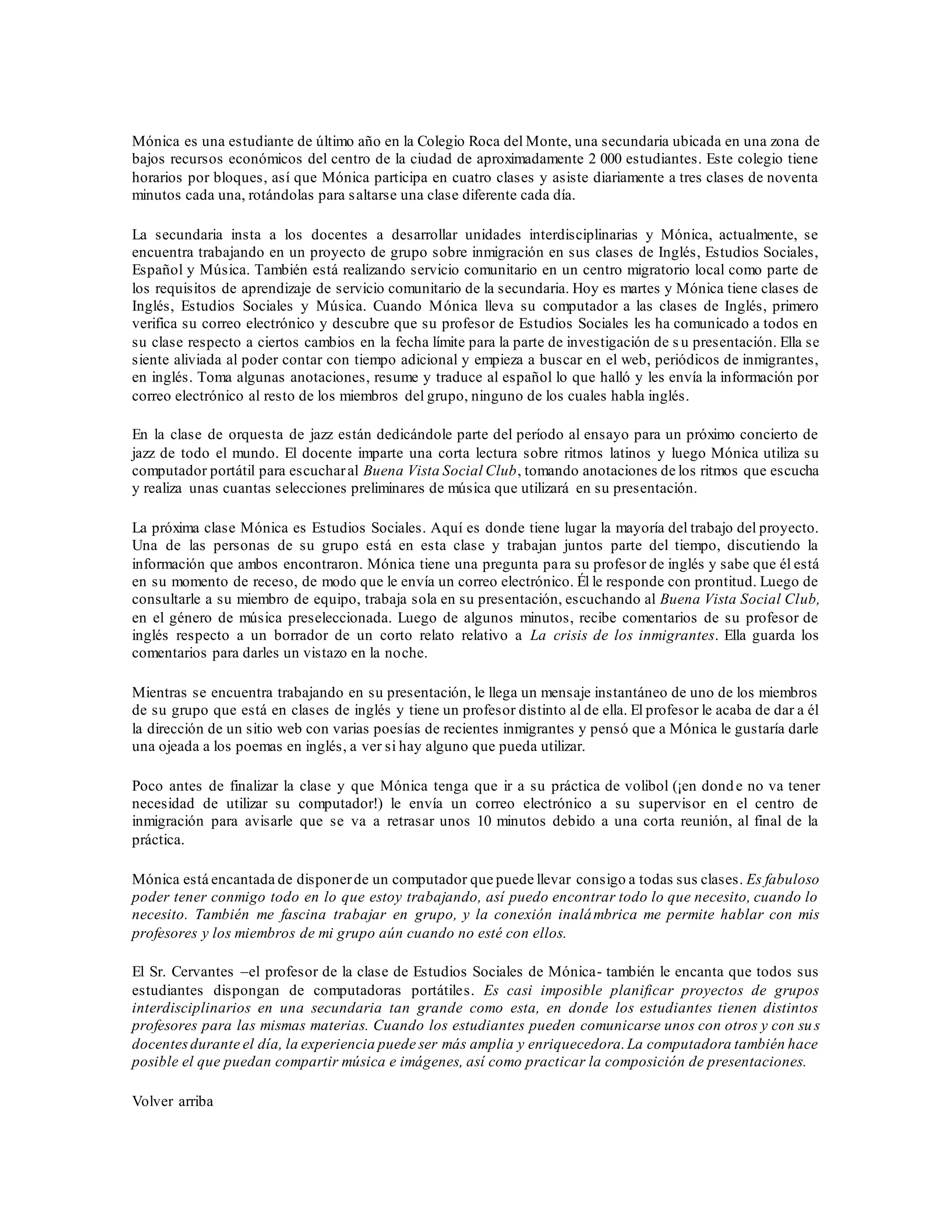 Mónica es una estudiante de último año en la Colegio Roca del Monte, una secundaria ubicada en una zona de
bajos recursos económicos del centro de la ciudad de aproximadamente 2 000 estudiantes. Este colegio tiene
horarios por bloques, así que Mónica participa en cuatro clases y asiste diariamente a tres clases de noventa
minutos cada una, rotándolas para saltarse una clase diferente cada día.
La secundaria insta a los docentes a desarrollar unidades interdisciplinarias y Mónica, actualmente, se
encuentra trabajando en un proyecto de grupo sobre inmigración en sus clases de Inglés, Estudios Sociales,
Español y Música. También está realizando servicio comunitario en un centro migratorio local como parte de
los requisitos de aprendizaje de servicio comunitario de la secundaria. Hoy es martes y Mónica tiene clases de
Inglés, Estudios Sociales y Música. Cuando Mónica lleva su computador a las clases de Inglés, primero
verifica su correo electrónico y descubre que su profesor de Estudios Sociales les ha comunicado a todos en
su clase respecto a ciertos cambios en la fecha límite para la parte de investigación de s u presentación. Ella se
siente aliviada al poder contar con tiempo adicional y empieza a buscar en el web, periódicos de inmigrantes,
en inglés. Toma algunas anotaciones, resume y traduce al español lo que halló y les envía la información por
correo electrónico al resto de los miembros del grupo, ninguno de los cuales habla inglés.
En la clase de orquesta de jazz están dedicándole parte del período al ensayo para un próximo concierto de
jazz de todo el mundo. El docente imparte una corta lectura sobre ritmos latinos y luego Mónica utiliza su
computador portátil para escucharal Buena Vista Social Club, tomando anotaciones de los ritmos que escucha
y realiza unas cuantas selecciones preliminares de música que utilizará en su presentación.
La próxima clase Mónica es Estudios Sociales. Aquí es donde tiene lugar la mayoría del trabajo del proyecto.
Una de las personas de su grupo está en esta clase y trabajan juntos parte del tiempo, discutiendo la
información que ambos encontraron. Mónica tiene una pregunta para su profesor de inglés y sabe que él está
en su momento de receso, de modo que le envía un correo electrónico. Él le responde con prontitud. Luego de
consultarle a su miembro de equipo, trabaja sola en su presentación, escuchando al Buena Vista Social Club,
en el género de música preseleccionada. Luego de algunos minutos, recibe comentarios de su profesor de
inglés respecto a un borrador de un corto relato relativo a La crisis de los inmigrantes. Ella guarda los
comentarios para darles un vistazo en la noche.
Mientras se encuentra trabajando en su presentación, le llega un mensaje instantáneo de uno de los miembros
de su grupo que está en clases de inglés y tiene un profesor distinto al de ella. El profesor le acaba de dar a él
la dirección de un sitio web con varias poesías de recientes inmigrantes y pensó que a Mónica le gustaría darle
una ojeada a los poemas en inglés, a ver si hay alguno que pueda utilizar.
Poco antes de finalizar la clase y que Mónica tenga que ir a su práctica de volibol (¡en donde no va tener
necesidad de utilizar su computador!) le envía un correo electrónico a su supervisor en el centro de
inmigración para avisarle que se va a retrasar unos 10 minutos debido a una corta reunión, al final de la
práctica.
Mónica está encantada de disponerde un computador que puede llevar consigo a todas sus clases. Es fabuloso
poder tener conmigo todo en lo que estoy trabajando, así puedo encontrar todo lo que necesito, cuando lo
necesito. También me fascina trabajar en grupo, y la conexión inalámbrica me permite hablar con mis
profesores y los miembros de mi grupo aún cuando no esté con ellos.
El Sr. Cervantes –el profesor de la clase de Estudios Sociales de Mónica- también le encanta que todos sus
estudiantes dispongan de computadoras portátiles. Es casi imposible planificar proyectos de grupos
interdisciplinarios en una secundaria tan grande como esta, en donde los estudiantes tienen distintos
profesores para las mismas materias. Cuando los estudiantes pueden comunicarse unos con otros y con su s
docentesdurante el día, la experiencia puede ser más amplia y enriquecedora.La computadora también hace
posible el que puedan compartir música e imágenes, así como practicar la composición de presentaciones.
Volver arriba
 