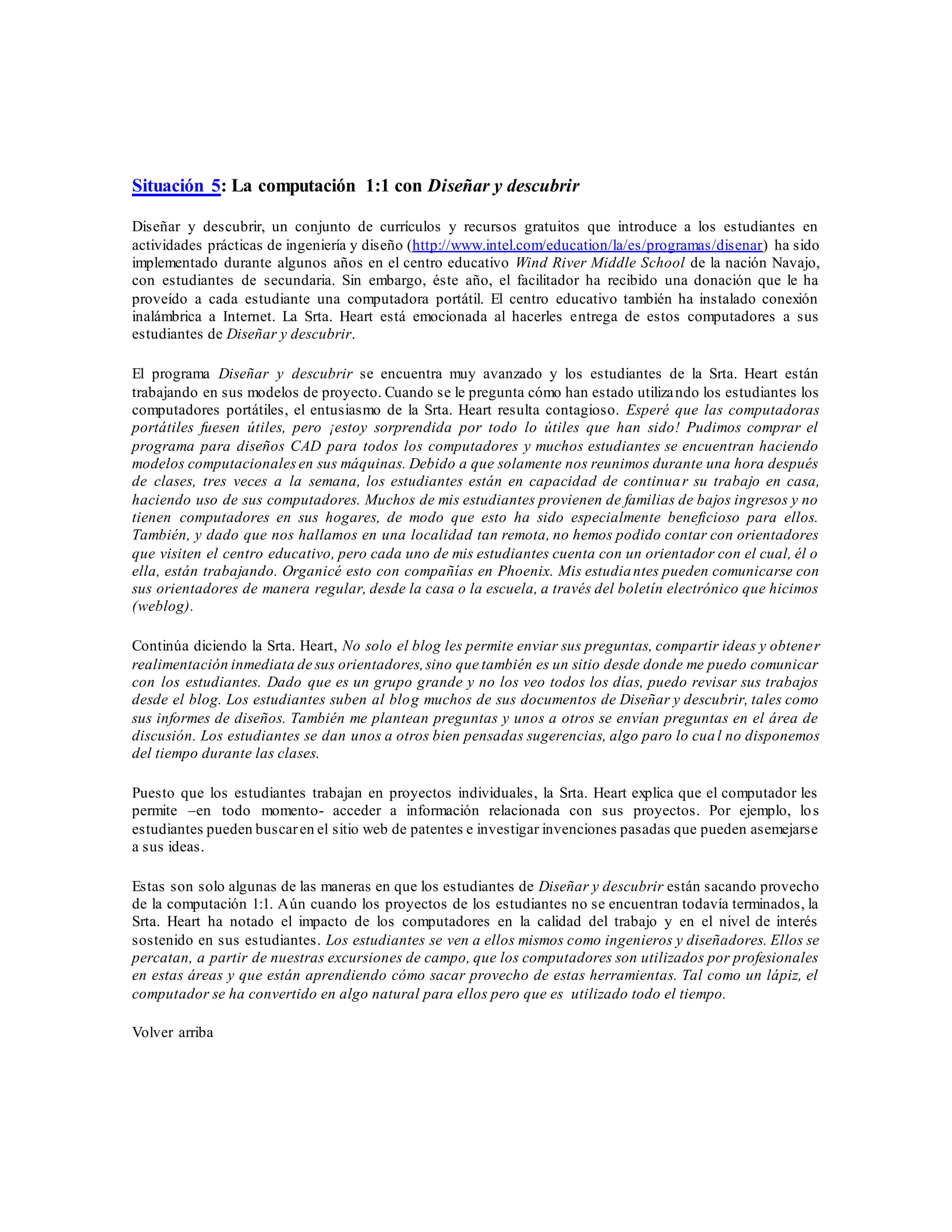 Situación 5: La computación 1:1 con Diseñar y descubrir
Diseñar y descubrir, un conjunto de currículos y recursos gratuitos que introduce a los estudiantes en
actividades prácticas de ingeniería y diseño (http://www.intel.com/education/la/es/programas/disenar) ha sido
implementado durante algunos años en el centro educativo Wind River Middle School de la nación Navajo,
con estudiantes de secundaria. Sin embargo, éste año, el facilitador ha recibido una donación que le ha
proveído a cada estudiante una computadora portátil. El centro educativo también ha instalado conexión
inalámbrica a Internet. La Srta. Heart está emocionada al hacerles entrega de estos computadores a sus
estudiantes de Diseñar y descubrir.
El programa Diseñar y descubrir se encuentra muy avanzado y los estudiantes de la Srta. Heart están
trabajando en sus modelos de proyecto. Cuando se le pregunta cómo han estado utilizando los estudiantes los
computadores portátiles, el entusiasmo de la Srta. Heart resulta contagioso. Esperé que las computadoras
portátiles fuesen útiles, pero ¡estoy sorprendida por todo lo útiles que han sido! Pudimos comprar el
programa para diseños CAD para todos los computadores y muchos estudiantes se encuentran haciendo
modelos computacionalesen sus máquinas. Debido a que solamente nos reunimos durante una hora después
de clases, tres veces a la semana, los estudiantes están en capacidad de continuar su trabajo en casa,
haciendo uso de sus computadores. Muchos de mis estudiantes provienen de familias de bajos ingresos y no
tienen computadores en sus hogares, de modo que esto ha sido especialmente beneficioso para ellos.
También, y dado que nos hallamos en una localidad tan remota, no hemos podido contar con orientadores
que visiten el centro educativo, pero cada uno de mis estudiantes cuenta con un orientador con el cual, él o
ella, están trabajando. Organicé esto con compañías en Phoenix. Mis estudiantes pueden comunicarse con
sus orientadores de manera regular, desde la casa o la escuela, a través del boletín electrónico que hicimos
(weblog).
Continúa diciendo la Srta. Heart, No solo el blog les permite enviar sus preguntas, compartir ideas y obtener
realimentación inmediata de sus orientadores,sino que también es un sitio desde donde me puedo comunicar
con los estudiantes. Dado que es un grupo grande y no los veo todos los días, puedo revisar sus trabajos
desde el blog. Los estudiantes suben al blog muchos de sus documentos de Diseñar y descubrir, tales como
sus informes de diseños. También me plantean preguntas y unos a otros se envían preguntas en el área de
discusión. Los estudiantes se dan unos a otros bien pensadas sugerencias, algo paro lo cual no disponemos
del tiempo durante las clases.
Puesto que los estudiantes trabajan en proyectos individuales, la Srta. Heart explica que el computador les
permite –en todo momento- acceder a información relacionada con sus proyectos. Por ejemplo, los
estudiantes pueden buscaren el sitio web de patentes e investigar invenciones pasadas que pueden asemejarse
a sus ideas.
Estas son solo algunas de las maneras en que los estudiantes de Diseñar y descubrir están sacando provecho
de la computación 1:1. Aún cuando los proyectos de los estudiantes no se encuentran todavía terminados, la
Srta. Heart ha notado el impacto de los computadores en la calidad del trabajo y en el nivel de interés
sostenido en sus estudiantes. Los estudiantes se ven a ellos mismos como ingenieros y diseñadores. Ellos se
percatan, a partir de nuestras excursiones de campo, que los computadores son utilizados por profesionales
en estas áreas y que están aprendiendo cómo sacar provecho de estas herramientas. Tal como un lápiz, el
computador se ha convertido en algo natural para ellos pero que es utilizado todo el tiempo.
Volver arriba
 