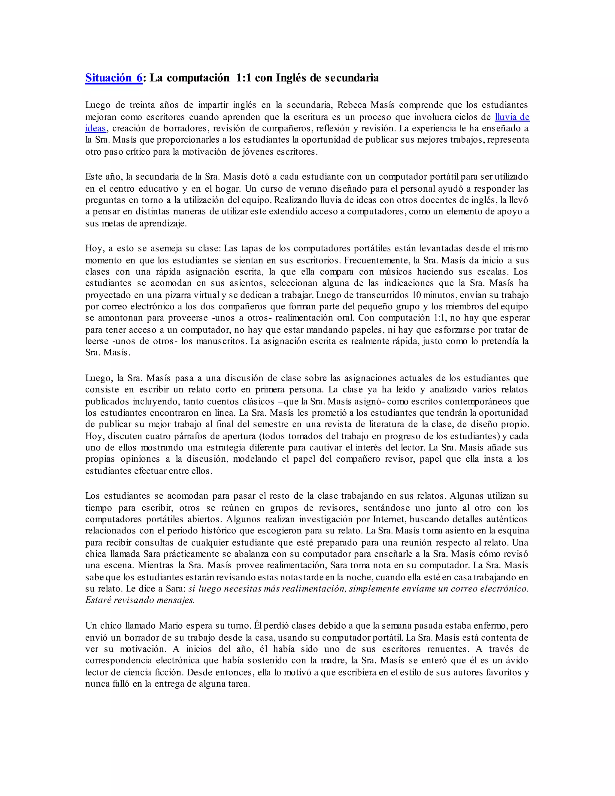 Situación 6: La computación 1:1 con Inglés de secundaria
Luego de treinta años de impartir inglés en la secundaria, Rebeca Masís comprende que los estudiantes
mejoran como escritores cuando aprenden que la escritura es un proceso que involucra ciclos de lluvia de
ideas, creación de borradores, revisión de compañeros, reflexión y revisión. La experiencia le ha enseñado a
la Sra. Masís que proporcionarles a los estudiantes la oportunidad de publicar sus mejores trabajos, representa
otro paso crítico para la motivación de jóvenes escritores.
Este año, la secundaria de la Sra. Masís dotó a cada estudiante con un computador portátil para ser utilizado
en el centro educativo y en el hogar. Un curso de verano diseñado para el personal ayudó a responder las
preguntas en torno a la utilización del equipo. Realizando lluvia de ideas con otros docentes de inglés, la llevó
a pensar en distintas maneras de utilizar este extendido acceso a computadores, como un elemento de apoyo a
sus metas de aprendizaje.
Hoy, a esto se asemeja su clase: Las tapas de los computadores portátiles están levantadas desde el mismo
momento en que los estudiantes se sientan en sus escritorios. Frecuentemente, la Sra. Masís da inicio a sus
clases con una rápida asignación escrita, la que ella compara con músicos haciendo sus escalas. Los
estudiantes se acomodan en sus asientos, seleccionan alguna de las indicaciones que la Sra. Masís ha
proyectado en una pizarra virtual y se dedican a trabajar. Luego de transcurridos 10 minutos, envían su trabajo
por correo electrónico a los dos compañeros que forman parte del pequeño grupo y los miembros del equipo
se amontonan para proveerse -unos a otros- realimentación oral. Con computación 1:1, no hay que esperar
para tener acceso a un computador, no hay que estar mandando papeles, ni hay que esforzarse por tratar de
leerse -unos de otros- los manuscritos. La asignación escrita es realmente rápida, justo como lo pretendía la
Sra. Masís.
Luego, la Sra. Masís pasa a una discusión de clase sobre las asignaciones actuales de los estudiantes que
consiste en escribir un relato corto en primera persona. La clase ya ha leído y analizado varios relatos
publicados incluyendo, tanto cuentos clásicos –que la Sra. Masís asignó- como escritos contemporáneos que
los estudiantes encontraron en línea. La Sra. Masís les prometió a los estudiantes que tendrán la oportunidad
de publicar su mejor trabajo al final del semestre en una revista de literatura de la clase, de diseño propio.
Hoy, discuten cuatro párrafos de apertura (todos tomados del trabajo en progreso de los estudiantes) y cada
uno de ellos mostrando una estrategia diferente para cautivar el interés del lector. La Sra. Masís añade sus
propias opiniones a la discusión, modelando el papel del compañero revisor, papel que ella insta a los
estudiantes efectuar entre ellos.
Los estudiantes se acomodan para pasar el resto de la clase trabajando en sus relatos. Algunas utilizan su
tiempo para escribir, otros se reúnen en grupos de revisores, sentándose uno junto al otro con los
computadores portátiles abiertos. Algunos realizan investigación por Internet, buscando detalles auténticos
relacionados con el período histórico que escogieron para su relato. La Sra. Masís toma asiento en la esquina
para recibir consultas de cualquier estudiante que esté preparado para una reunión respecto al relato. Una
chica llamada Sara prácticamente se abalanza con su computador para enseñarle a la Sra. Masís cómo revisó
una escena. Mientras la Sra. Masís provee realimentación, Sara toma nota en su computador. La Sra. Masís
sabe que los estudiantes estarán revisando estas notas tarde en la noche, cuando ella esté en casa trabajando en
su relato. Le dice a Sara: si luego necesitas más realimentación, simplemente envíame un correo electrónico.
Estaré revisando mensajes.
Un chico llamado Mario espera su turno. Él perdió clases debido a que la semana pasada estaba enfermo, pero
envió un borrador de su trabajo desde la casa, usando su computador portátil. La Sra. Masís está contenta de
ver su motivación. A inicios del año, él había sido uno de sus escritores renuentes. A través de
correspondencia electrónica que había sostenido con la madre, la Sra. Masís se enteró que él es un ávido
lector de ciencia ficción. Desde entonces, ella lo motivó a que escribiera en el estilo de sus autores favoritos y
nunca falló en la entrega de alguna tarea.
 
