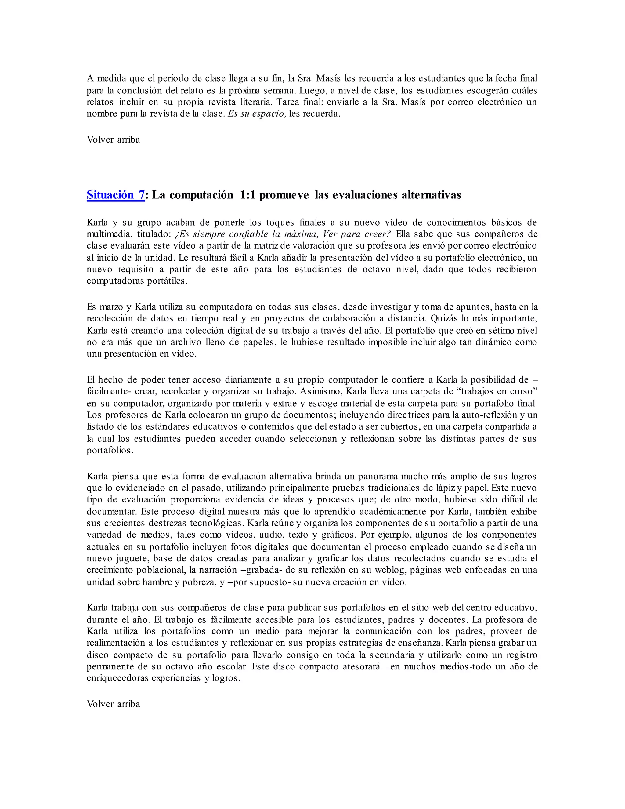 A medida que el período de clase llega a su fin, la Sra. Masís les recuerda a los estudiantes que la fecha final
para la conclusión del relato es la próxima semana. Luego, a nivel de clase, los estudiantes escogerán cuáles
relatos incluir en su propia revista literaria. Tarea final: enviarle a la Sra. Masís por correo electrónico un
nombre para la revista de la clase. Es su espacio, les recuerda.
Volver arriba
Situación 7: La computación 1:1 promueve las evaluaciones alternativas
Karla y su grupo acaban de ponerle los toques finales a su nuevo vídeo de conocimientos básicos de
multimedia, titulado: ¿Es siempre confiable la máxima, Ver para creer? Ella sabe que sus compañeros de
clase evaluarán este vídeo a partir de la matriz de valoración que su profesora les envió por correo electrónico
al inicio de la unidad. Le resultará fácil a Karla añadir la presentación del vídeo a su portafolio electrónico, un
nuevo requisito a partir de este año para los estudiantes de octavo nivel, dado que todos recibieron
computadoras portátiles.
Es marzo y Karla utiliza su computadora en todas sus clases, desde investigar y toma de apuntes, hasta en la
recolección de datos en tiempo real y en proyectos de colaboración a distancia. Quizás lo más importante,
Karla está creando una colección digital de su trabajo a través del año. El portafolio que creó en sétimo nivel
no era más que un archivo lleno de papeles, le hubiese resultado imposible incluir algo tan dinámico como
una presentación en vídeo.
El hecho de poder tener acceso diariamente a su propio computador le confiere a Karla la posibilidad de –
fácilmente- crear, recolectar y organizar su trabajo. Asimismo, Karla lleva una carpeta de “trabajos en curso”
en su computador, organizado por materia y extrae y escoge material de esta carpeta para su portafolio final.
Los profesores de Karla colocaron un grupo de documentos; incluyendo directrices para la auto-reflexión y un
listado de los estándares educativos o contenidos que del estado a ser cubiertos, en una carpeta compartida a
la cual los estudiantes pueden acceder cuando seleccionan y reflexionan sobre las distintas partes de sus
portafolios.
Karla piensa que esta forma de evaluación alternativa brinda un panorama mucho más amplio de sus logros
que lo evidenciado en el pasado, utilizando principalmente pruebas tradicionales de lápiz y papel. Este nuevo
tipo de evaluación proporciona evidencia de ideas y procesos que; de otro modo, hubiese sido difícil de
documentar. Este proceso digital muestra más que lo aprendido académicamente por Karla, también exhibe
sus crecientes destrezas tecnológicas. Karla reúne y organiza los componentes de s u portafolio a partir de una
variedad de medios, tales como vídeos, audio, texto y gráficos. Por ejemplo, algunos de los componentes
actuales en su portafolio incluyen fotos digitales que documentan el proceso empleado cuando se diseña un
nuevo juguete, base de datos creadas para analizar y graficar los datos recolectados cuando se estudia el
crecimiento poblacional, la narración –grabada- de su reflexión en su weblog, páginas web enfocadas en una
unidad sobre hambre y pobreza, y –por supuesto- su nueva creación en vídeo.
Karla trabaja con sus compañeros de clase para publicar sus portafolios en el sitio web del centro educativo,
durante el año. El trabajo es fácilmente accesible para los estudiantes, padres y docentes. La profesora de
Karla utiliza los portafolios como un medio para mejorar la comunicación con los padres, proveer de
realimentación a los estudiantes y reflexionar en sus propias estrategias de enseñanza. Karla piensa grabar un
disco compacto de su portafolio para llevarlo consigo en toda la s ecundaria y utilizarlo como un registro
permanente de su octavo año escolar. Este disco compacto atesorará –en muchos medios-todo un año de
enriquecedoras experiencias y logros.
Volver arriba
 