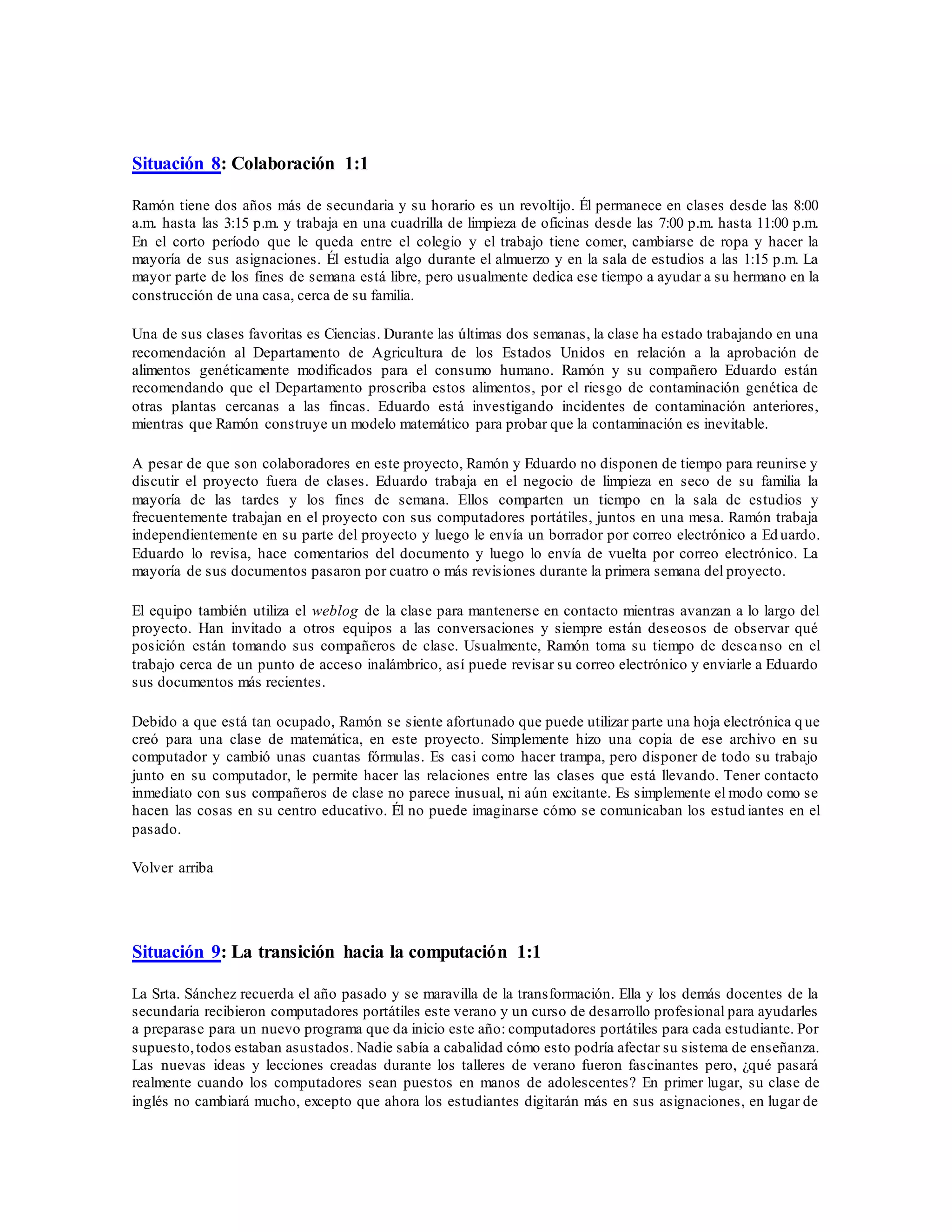 Situación 8: Colaboración 1:1
Ramón tiene dos años más de secundaria y su horario es un revoltijo. Él permanece en clases desde las 8:00
a.m. hasta las 3:15 p.m. y trabaja en una cuadrilla de limpieza de oficinas desde las 7:00 p.m. hasta 11:00 p.m.
En el corto período que le queda entre el colegio y el trabajo tiene comer, cambiarse de ropa y hacer la
mayoría de sus asignaciones. Él estudia algo durante el almuerzo y en la sala de estudios a las 1:15 p.m. La
mayor parte de los fines de semana está libre, pero usualmente dedica ese tiempo a ayudar a su hermano en la
construcción de una casa, cerca de su familia.
Una de sus clases favoritas es Ciencias. Durante las últimas dos semanas, la clase ha estado trabajando en una
recomendación al Departamento de Agricultura de los Estados Unidos en relación a la aprobación de
alimentos genéticamente modificados para el consumo humano. Ramón y su compañero Eduardo están
recomendando que el Departamento proscriba estos alimentos, por el riesgo de contaminación genética de
otras plantas cercanas a las fincas. Eduardo está investigando incidentes de contaminación anteriores,
mientras que Ramón construye un modelo matemático para probar que la contaminación es inevitable.
A pesar de que son colaboradores en este proyecto, Ramón y Eduardo no disponen de tiempo para reunirse y
discutir el proyecto fuera de clases. Eduardo trabaja en el negocio de limpieza en seco de su familia la
mayoría de las tardes y los fines de semana. Ellos comparten un tiempo en la sala de estudios y
frecuentemente trabajan en el proyecto con sus computadores portátiles, juntos en una mesa. Ramón trabaja
independientemente en su parte del proyecto y luego le envía un borrador por correo electrónico a Ed uardo.
Eduardo lo revisa, hace comentarios del documento y luego lo envía de vuelta por correo electrónico. La
mayoría de sus documentos pasaron por cuatro o más revisiones durante la primera semana del proyecto.
El equipo también utiliza el weblog de la clase para mantenerse en contacto mientras avanzan a lo largo del
proyecto. Han invitado a otros equipos a las conversaciones y siempre están deseosos de observar qué
posición están tomando sus compañeros de clase. Usualmente, Ramón toma su tiempo de descanso en el
trabajo cerca de un punto de acceso inalámbrico, así puede revisar su correo electrónico y enviarle a Eduardo
sus documentos más recientes.
Debido a que está tan ocupado, Ramón se siente afortunado que puede utilizar parte una hoja electrónica q ue
creó para una clase de matemática, en este proyecto. Simplemente hizo una copia de ese archivo en su
computador y cambió unas cuantas fórmulas. Es casi como hacer trampa, pero disponer de todo su trabajo
junto en su computador, le permite hacer las relaciones entre las clases que está llevando. Tener contacto
inmediato con sus compañeros de clase no parece inusual, ni aún excitante. Es simplemente el modo como se
hacen las cosas en su centro educativo. Él no puede imaginarse cómo se comunicaban los estud iantes en el
pasado.
Volver arriba
Situación 9: La transición hacia la computación 1:1
La Srta. Sánchez recuerda el año pasado y se maravilla de la transformación. Ella y los demás docentes de la
secundaria recibieron computadores portátiles este verano y un curso de desarrollo profesional para ayudarles
a preparase para un nuevo programa que da inicio este año: computadores portátiles para cada estudiante. Por
supuesto,todos estaban asustados. Nadie sabía a cabalidad cómo esto podría afectar su sistema de enseñanza.
Las nuevas ideas y lecciones creadas durante los talleres de verano fueron fascinantes pero, ¿qué pasará
realmente cuando los computadores sean puestos en manos de adolescentes? En primer lugar, su clase de
inglés no cambiará mucho, excepto que ahora los estudiantes digitarán más en sus asignaciones, en lugar de
 