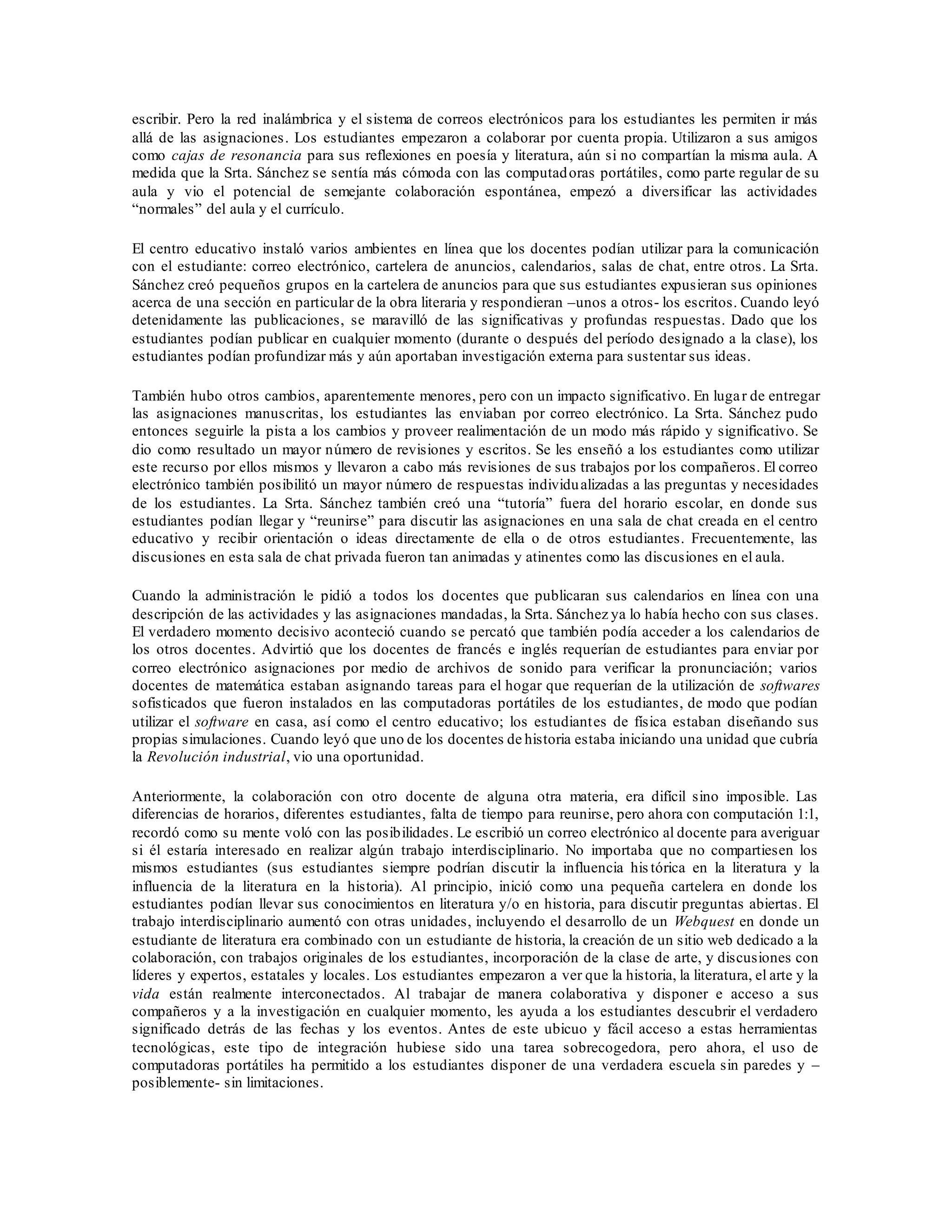 escribir. Pero la red inalámbrica y el sistema de correos electrónicos para los estudiantes les permiten ir más
allá de las asignaciones. Los estudiantes empezaron a colaborar por cuenta propia. Utilizaron a sus amigos
como cajas de resonancia para sus reflexiones en poesía y literatura, aún si no compartían la misma aula. A
medida que la Srta. Sánchez se sentía más cómoda con las computadoras portátiles, como parte regular de su
aula y vio el potencial de semejante colaboración espontánea, empezó a diversificar las actividades
“normales” del aula y el currículo.
El centro educativo instaló varios ambientes en línea que los docentes podían utilizar para la comunicación
con el estudiante: correo electrónico, cartelera de anuncios, calendarios, salas de chat, entre otros. La Srta.
Sánchez creó pequeños grupos en la cartelera de anuncios para que sus estudiantes expusieran sus opiniones
acerca de una sección en particular de la obra literaria y respondieran –unos a otros- los escritos. Cuando leyó
detenidamente las publicaciones, se maravilló de las significativas y profundas respuestas. Dado que los
estudiantes podían publicar en cualquier momento (durante o después del período designado a la clase), los
estudiantes podían profundizar más y aún aportaban investigación externa para sustentar sus ideas.
También hubo otros cambios, aparentemente menores, pero con un impacto significativo. En lugar de entregar
las asignaciones manuscritas, los estudiantes las enviaban por correo electrónico. La Srta. Sánchez pudo
entonces seguirle la pista a los cambios y proveer realimentación de un modo más rápido y significativo. Se
dio como resultado un mayor número de revisiones y escritos. Se les enseñó a los estudiantes como utilizar
este recurso por ellos mismos y llevaron a cabo más revisiones de sus trabajos por los compañeros. El correo
electrónico también posibilitó un mayor número de respuestas individualizadas a las preguntas y necesidades
de los estudiantes. La Srta. Sánchez también creó una “tutoría” fuera del horario escolar, en donde sus
estudiantes podían llegar y “reunirse” para discutir las asignaciones en una sala de chat creada en el centro
educativo y recibir orientación o ideas directamente de ella o de otros estudiantes. Frecuentemente, las
discusiones en esta sala de chat privada fueron tan animadas y atinentes como las discusiones en el aula.
Cuando la administración le pidió a todos los docentes que publicaran sus calendarios en línea con una
descripción de las actividades y las asignaciones mandadas, la Srta. Sánchez ya lo había hecho con sus clases.
El verdadero momento decisivo aconteció cuando se percató que también podía acceder a los calendarios de
los otros docentes. Advirtió que los docentes de francés e inglés requerían de estudiantes para enviar por
correo electrónico asignaciones por medio de archivos de sonido para verificar la pronunciación; varios
docentes de matemática estaban asignando tareas para el hogar que requerían de la utilización de softwares
sofisticados que fueron instalados en las computadoras portátiles de los estudiantes, de modo que podían
utilizar el software en casa, así como el centro educativo; los estudiantes de física estaban diseñando sus
propias simulaciones. Cuando leyó que uno de los docentes de historia estaba iniciando una unidad que cubría
la Revolución industrial, vio una oportunidad.
Anteriormente, la colaboración con otro docente de alguna otra materia, era difícil sino imposible. Las
diferencias de horarios, diferentes estudiantes, falta de tiempo para reunirse, pero ahora con computación 1:1,
recordó como su mente voló con las posibilidades. Le escribió un correo electrónico al docente para averiguar
si él estaría interesado en realizar algún trabajo interdisciplinario. No importaba que no compartiesen los
mismos estudiantes (sus estudiantes siempre podrían discutir la influencia his tórica en la literatura y la
influencia de la literatura en la historia). Al principio, inició como una pequeña cartelera en donde los
estudiantes podían llevar sus conocimientos en literatura y/o en historia, para discutir preguntas abiertas. El
trabajo interdisciplinario aumentó con otras unidades, incluyendo el desarrollo de un Webquest en donde un
estudiante de literatura era combinado con un estudiante de historia, la creación de un sitio web dedicado a la
colaboración, con trabajos originales de los estudiantes, incorporación de la clase de arte, y discusiones con
líderes y expertos, estatales y locales. Los estudiantes empezaron a ver que la historia, la literatura, el arte y la
vida están realmente interconectados. Al trabajar de manera colaborativa y disponer e acceso a sus
compañeros y a la investigación en cualquier momento, les ayuda a los estudiantes descubrir el verdadero
significado detrás de las fechas y los eventos. Antes de este ubicuo y fácil acceso a estas herramientas
tecnológicas, este tipo de integración hubiese sido una tarea sobrecogedora, pero ahora, el uso de
computadoras portátiles ha permitido a los estudiantes disponer de una verdadera escuela sin paredes y –
posiblemente- sin limitaciones.
 