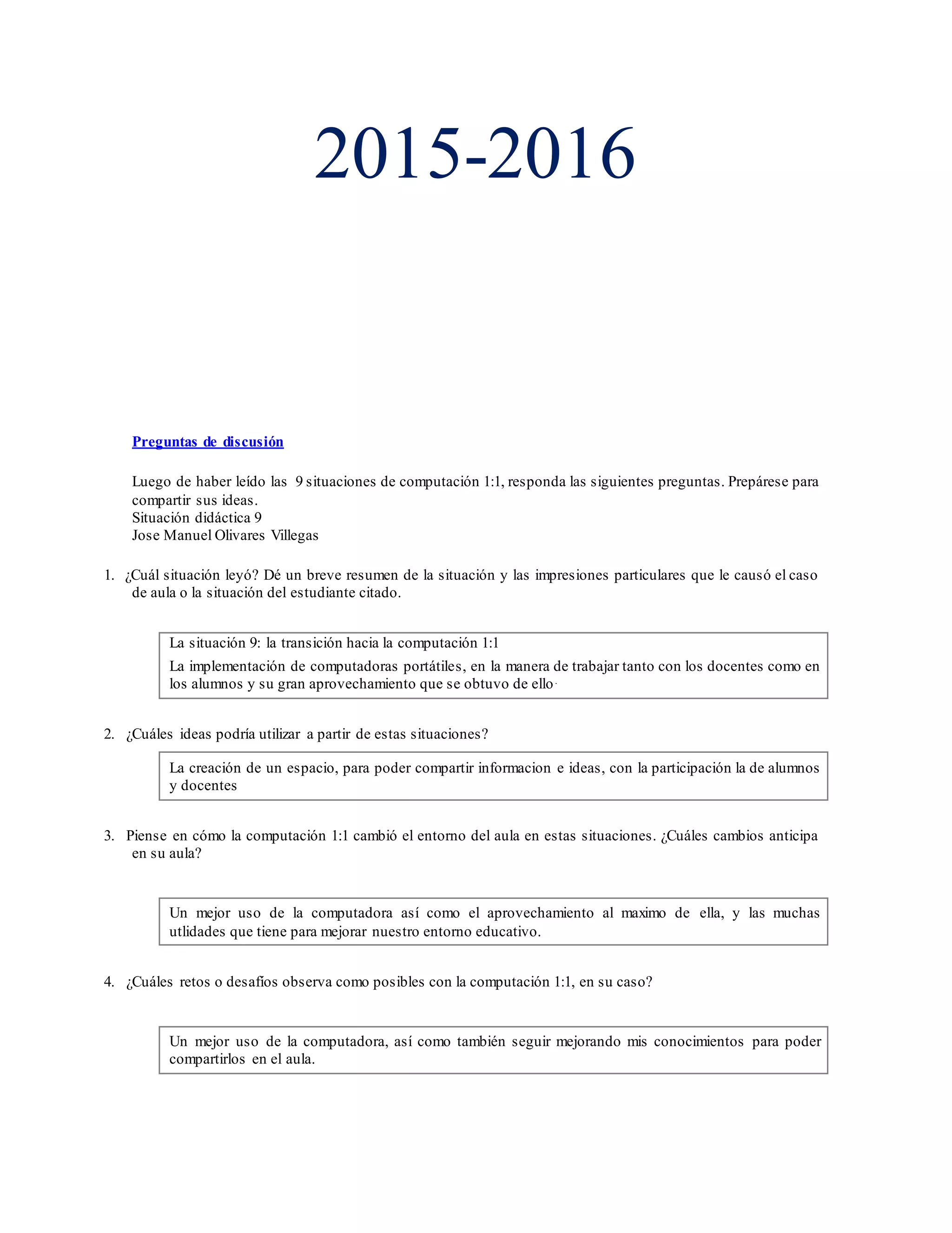 2015-2016
Preguntas de discusión
Luego de haber leído las 9 situaciones de computación 1:1, responda las siguientes preguntas. Prepárese para
compartir sus ideas.
Situación didáctica 9
Jose Manuel Olivares Villegas
1. ¿Cuál situación leyó? Dé un breve resumen de la situación y las impresiones particulares que le causó el caso
de aula o la situación del estudiante citado.
La situación 9: la transición hacia la computación 1:1
La implementación de computadoras portátiles, en la manera de trabajar tanto con los docentes como en
los alumnos y su gran aprovechamiento que se obtuvo de ello.
2. ¿Cuáles ideas podría utilizar a partir de estas situaciones?
La creación de un espacio, para poder compartir informacion e ideas, con la participación la de alumnos
y docentes
3. Piense en cómo la computación 1:1 cambió el entorno del aula en estas situaciones. ¿Cuáles cambios anticipa
en su aula?
Un mejor uso de la computadora así como el aprovechamiento al maximo de ella, y las muchas
utlidades que tiene para mejorar nuestro entorno educativo.
4. ¿Cuáles retos o desafíos observa como posibles con la computación 1:1, en su caso?
Un mejor uso de la computadora, así como también seguir mejorando mis conocimientos para poder
compartirlos en el aula.
 