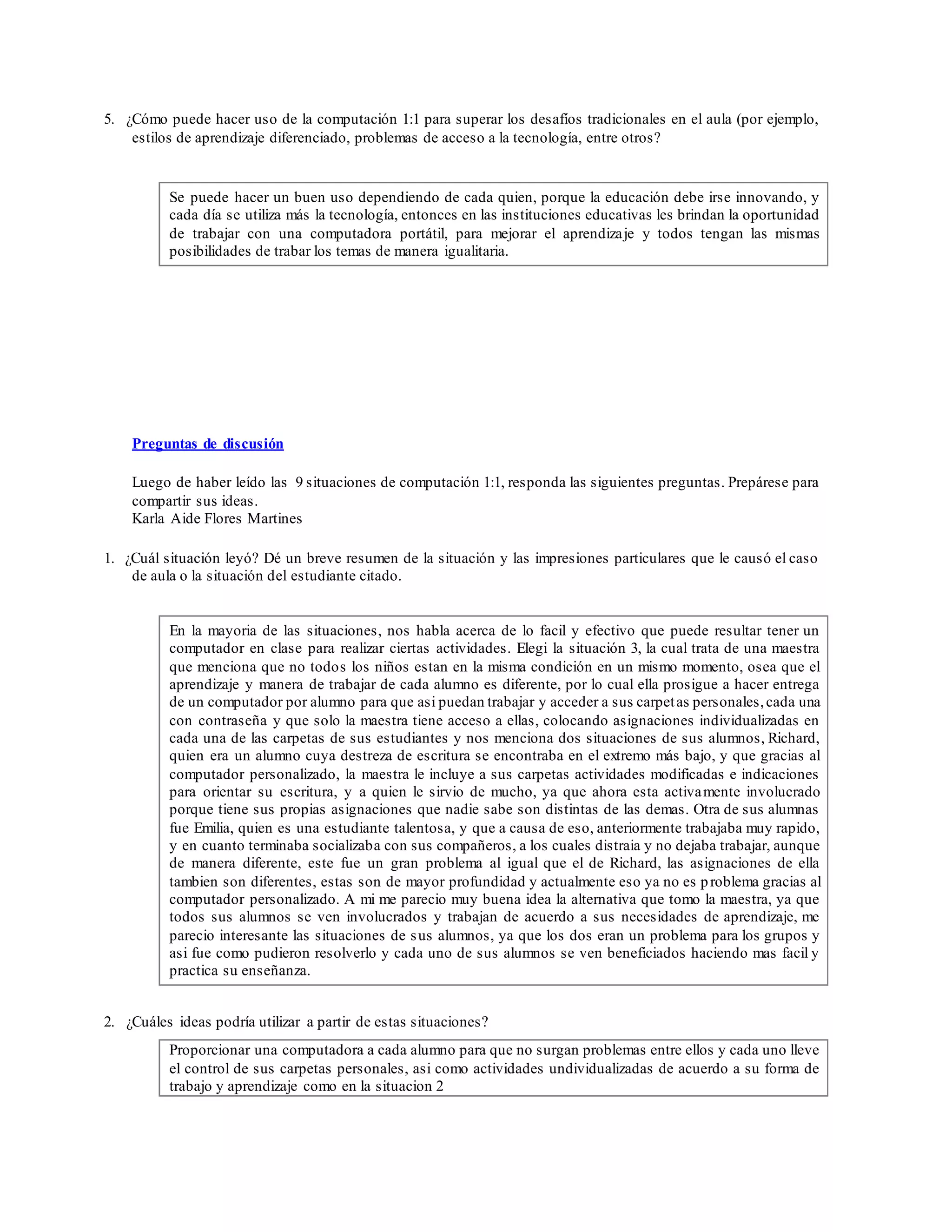 5. ¿Cómo puede hacer uso de la computación 1:1 para superar los desafíos tradicionales en el aula (por ejemplo,
estilos de aprendizaje diferenciado, problemas de acceso a la tecnología, entre otros?
Se puede hacer un buen uso dependiendo de cada quien, porque la educación debe irse innovando, y
cada día se utiliza más la tecnología, entonces en las instituciones educativas les brindan la oportunidad
de trabajar con una computadora portátil, para mejorar el aprendizaje y todos tengan las mismas
posibilidades de trabar los temas de manera igualitaria.
Preguntas de discusión
Luego de haber leído las 9 situaciones de computación 1:1, responda las siguientes preguntas. Prepárese para
compartir sus ideas.
Karla Aide Flores Martines
1. ¿Cuál situación leyó? Dé un breve resumen de la situación y las impresiones particulares que le causó el caso
de aula o la situación del estudiante citado.
En la mayoria de las situaciones, nos habla acerca de lo facil y efectivo que puede resultar tener un
computador en clase para realizar ciertas actividades. Elegi la situación 3, la cual trata de una maestra
que menciona que no todos los niños estan en la misma condición en un mismo momento, osea que el
aprendizaje y manera de trabajar de cada alumno es diferente, por lo cual ella prosigue a hacer entrega
de un computador por alumno para que asi puedan trabajar y acceder a sus carpetas personales,cada una
con contraseña y que solo la maestra tiene acceso a ellas, colocando asignaciones individualizadas en
cada una de las carpetas de sus estudiantes y nos menciona dos situaciones de sus alumnos, Richard,
quien era un alumno cuya destreza de escritura se encontraba en el extremo más bajo, y que gracias al
computador personalizado, la maestra le incluye a sus carpetas actividades modificadas e indicaciones
para orientar su escritura, y a quien le sirvio de mucho, ya que ahora esta activamente involucrado
porque tiene sus propias asignaciones que nadie sabe son distintas de las demas. Otra de sus alumnas
fue Emilia, quien es una estudiante talentosa, y que a causa de eso, anteriormente trabajaba muy rapido,
y en cuanto terminaba socializaba con sus compañeros, a los cuales distraia y no dejaba trabajar, aunque
de manera diferente, este fue un gran problema al igual que el de Richard, las asignaciones de ella
tambien son diferentes, estas son de mayor profundidad y actualmente eso ya no es problema gracias al
computador personalizado. A mi me parecio muy buena idea la alternativa que tomo la maestra, ya que
todos sus alumnos se ven involucrados y trabajan de acuerdo a sus necesidades de aprendizaje, me
parecio interesante las situaciones de sus alumnos, ya que los dos eran un problema para los grupos y
asi fue como pudieron resolverlo y cada uno de sus alumnos se ven beneficiados haciendo mas facil y
practica su enseñanza.
2. ¿Cuáles ideas podría utilizar a partir de estas situaciones?
Proporcionar una computadora a cada alumno para que no surgan problemas entre ellos y cada uno lleve
el control de sus carpetas personales, asi como actividades undividualizadas de acuerdo a su forma de
trabajo y aprendizaje como en la situacion 2
 