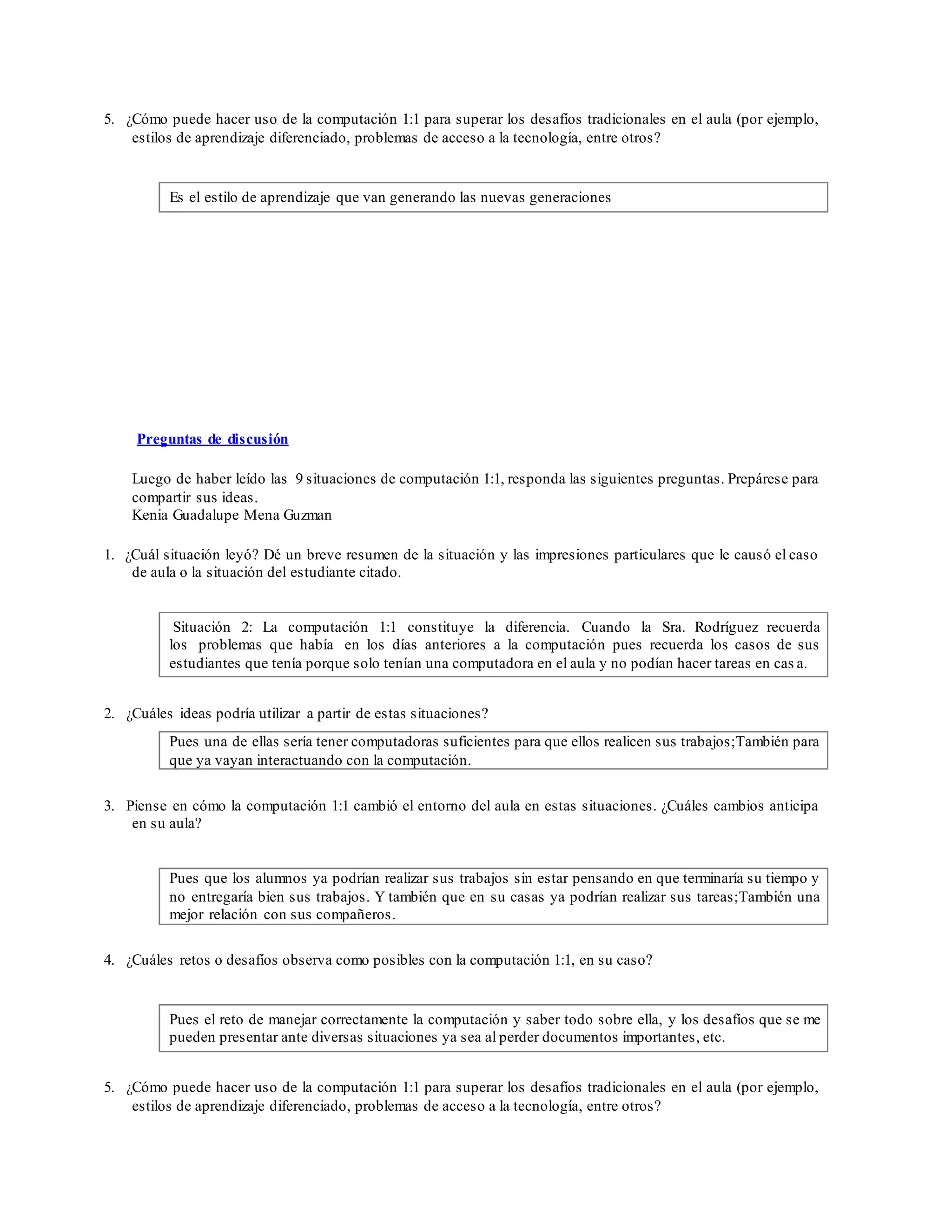 5. ¿Cómo puede hacer uso de la computación 1:1 para superar los desafíos tradicionales en el aula (por ejemplo,
estilos de aprendizaje diferenciado, problemas de acceso a la tecnología, entre otros?
Es el estilo de aprendizaje que van generando las nuevas generaciones
Preguntas de discusión
Luego de haber leído las 9 situaciones de computación 1:1, responda las siguientes preguntas. Prepárese para
compartir sus ideas.
Kenia Guadalupe Mena Guzman
1. ¿Cuál situación leyó? Dé un breve resumen de la situación y las impresiones particulares que le causó el caso
de aula o la situación del estudiante citado.
Situación 2: La computación 1:1 constituye la diferencia. Cuando la Sra. Rodríguez recuerda
los problemas que había en los días anteriores a la computación pues recuerda los casos de sus
estudiantes que tenía porque solo tenían una computadora en el aula y no podían hacer tareas en cas a.
2. ¿Cuáles ideas podría utilizar a partir de estas situaciones?
Pues una de ellas sería tener computadoras suficientes para que ellos realicen sus trabajos;También para
que ya vayan interactuando con la computación.
3. Piense en cómo la computación 1:1 cambió el entorno del aula en estas situaciones. ¿Cuáles cambios anticipa
en su aula?
Pues que los alumnos ya podrían realizar sus trabajos sin estar pensando en que terminaría su tiempo y
no entregaría bien sus trabajos. Y también que en su casas ya podrían realizar sus tareas;También una
mejor relación con sus compañeros.
4. ¿Cuáles retos o desafíos observa como posibles con la computación 1:1, en su caso?
Pues el reto de manejar correctamente la computación y saber todo sobre ella, y los desafíos que se me
pueden presentar ante diversas situaciones ya sea al perder documentos importantes, etc.
5. ¿Cómo puede hacer uso de la computación 1:1 para superar los desafíos tradicionales en el aula (por ejemplo,
estilos de aprendizaje diferenciado, problemas de acceso a la tecnología, entre otros?
 