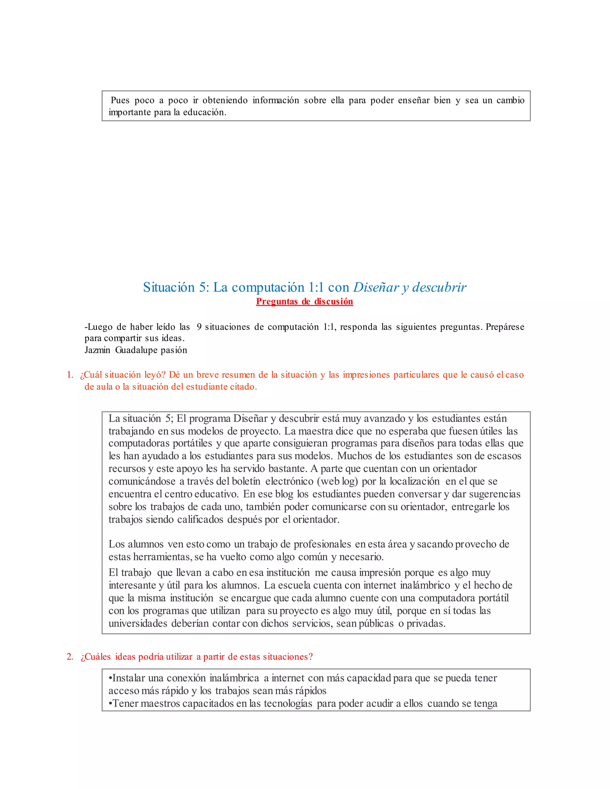 Pues poco a poco ir obteniendo información sobre ella para poder enseñar bien y sea un cambio
importante para la educación.
Situación 5: La computación 1:1 con Diseñar y descubrir
Preguntas de discusión
-Luego de haber leído las 9 situaciones de computación 1:1, responda las siguientes preguntas. Prepárese
para compartir sus ideas.
Jazmin Guadalupe pasión
1. ¿Cuál situación leyó? Dé un breve resumen de la situación y las impresiones particulares que le causó el caso
de aula o la situación del estudiante citado.
La situación 5; El programa Diseñar y descubrir está muy avanzado y los estudiantes están
trabajando en sus modelos de proyecto. La maestra dice que no esperaba que fuesen útiles las
computadoras portátiles y que aparte consiguieran programas para diseños para todas ellas que
les han ayudado a los estudiantes para sus modelos. Muchos de los estudiantes son de escasos
recursos y este apoyo les ha servido bastante. A parte que cuentan con un orientador
comunicándose a través del boletín electrónico (web log) por la localización en el que se
encuentra el centro educativo. En ese blog los estudiantes pueden conversar y dar sugerencias
sobre los trabajos de cada uno, también poder comunicarse con su orientador, entregarle los
trabajos siendo calificados después por el orientador.
Los alumnos ven esto como un trabajo de profesionales en esta área y sacando provecho de
estas herramientas,se ha vuelto como algo común y necesario.
El trabajo que llevan a cabo en esa institución me causa impresión porque es algo muy
interesante y útil para los alumnos. La escuela cuenta con internet inalámbrico y el hecho de
que la misma institución se encargue que cada alumno cuente con una computadora portátil
con los programas que utilizan para su proyecto es algo muy útil, porque en sí todas las
universidades deberían contar con dichos servicios, sean públicas o privadas.
2. ¿Cuáles ideas podría utilizar a partir de estas situaciones?
•Instalar una conexión inalámbrica a internet con más capacidad para que se pueda tener
acceso más rápido y los trabajos sean más rápidos
•Tener maestros capacitados en las tecnologías para poder acudir a ellos cuando se tenga
 