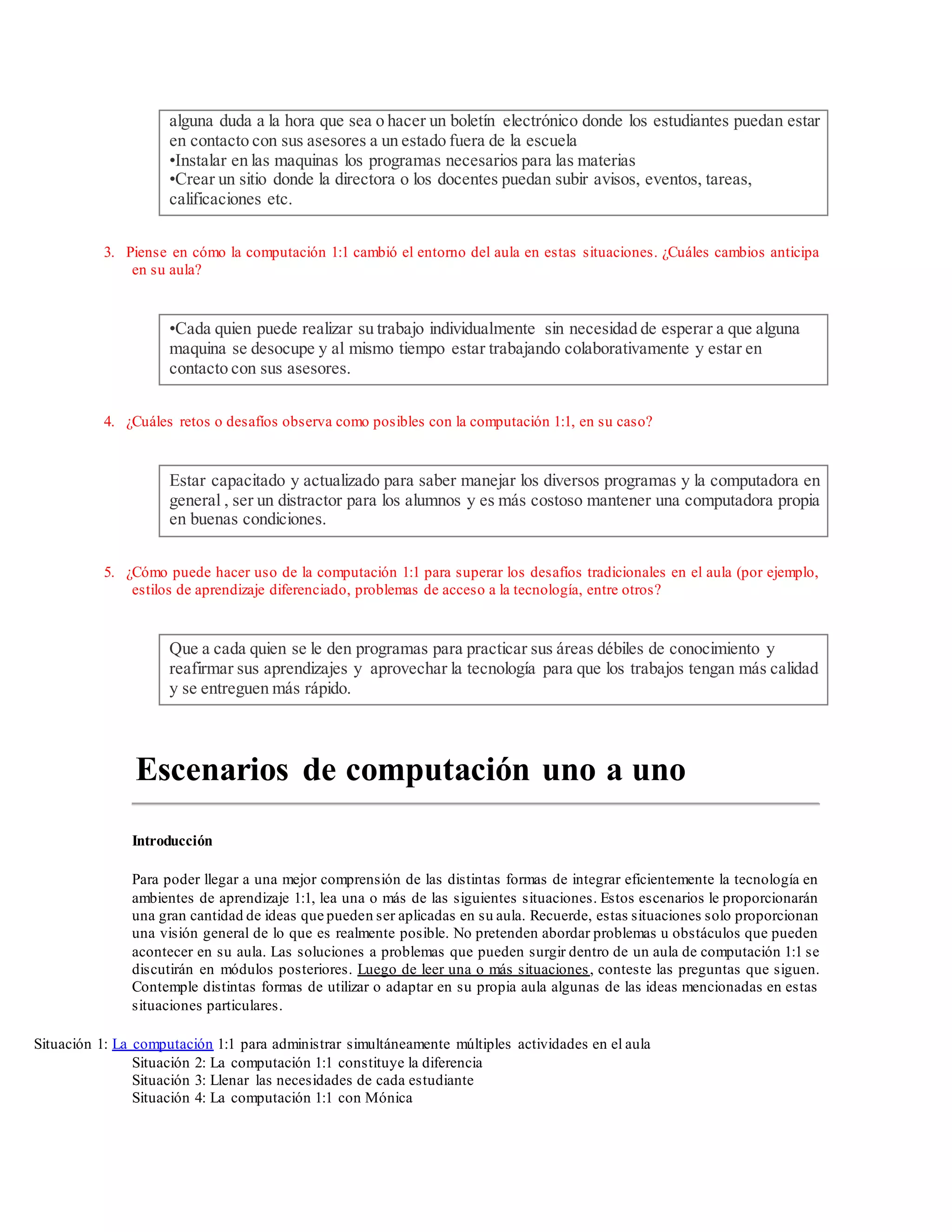 alguna duda a la hora que sea o hacer un boletín electrónico donde los estudiantes puedan estar
en contacto con sus asesores a un estado fuera de la escuela
•Instalar en las maquinas los programas necesarios para las materias
•Crear un sitio donde la directora o los docentes puedan subir avisos, eventos, tareas,
calificaciones etc.
3. Piense en cómo la computación 1:1 cambió el entorno del aula en estas situaciones. ¿Cuáles cambios anticipa
en su aula?
•Cada quien puede realizar su trabajo individualmente sin necesidad de esperar a que alguna
maquina se desocupe y al mismo tiempo estar trabajando colaborativamente y estar en
contacto con sus asesores.
4. ¿Cuáles retos o desafíos observa como posibles con la computación 1:1, en su caso?
Estar capacitado y actualizado para saber manejar los diversos programas y la computadora en
general , ser un distractor para los alumnos y es más costoso mantener una computadora propia
en buenas condiciones.
5. ¿Cómo puede hacer uso de la computación 1:1 para superar los desafíos tradicionales en el aula (por ejemplo,
estilos de aprendizaje diferenciado, problemas de acceso a la tecnología, entre otros?
Que a cada quien se le den programas para practicar sus áreas débiles de conocimiento y
reafirmar sus aprendizajes y aprovechar la tecnología para que los trabajos tengan más calidad
y se entreguen más rápido.
Escenarios de computación uno a uno
Introducción
Para poder llegar a una mejor comprensión de las distintas formas de integrar eficientemente la tecnología en
ambientes de aprendizaje 1:1, lea una o más de las siguientes situaciones. Estos escenarios le proporcionarán
una gran cantidad de ideas que pueden ser aplicadas en su aula. Recuerde, estas situaciones solo proporcionan
una visión general de lo que es realmente posible. No pretenden abordar problemas u obstáculos que pueden
acontecer en su aula. Las soluciones a problemas que pueden surgir dentro de un aula de computación 1:1 se
discutirán en módulos posteriores. Luego de leer una o más situaciones, conteste las preguntas que siguen.
Contemple distintas formas de utilizar o adaptar en su propia aula algunas de las ideas mencionadas en estas
situaciones particulares.
Situación 1: La computación 1:1 para administrar simultáneamente múltiples actividades en el aula
Situación 2: La computación 1:1 constituye la diferencia
Situación 3: Llenar las necesidades de cada estudiante
Situación 4: La computación 1:1 con Mónica
 