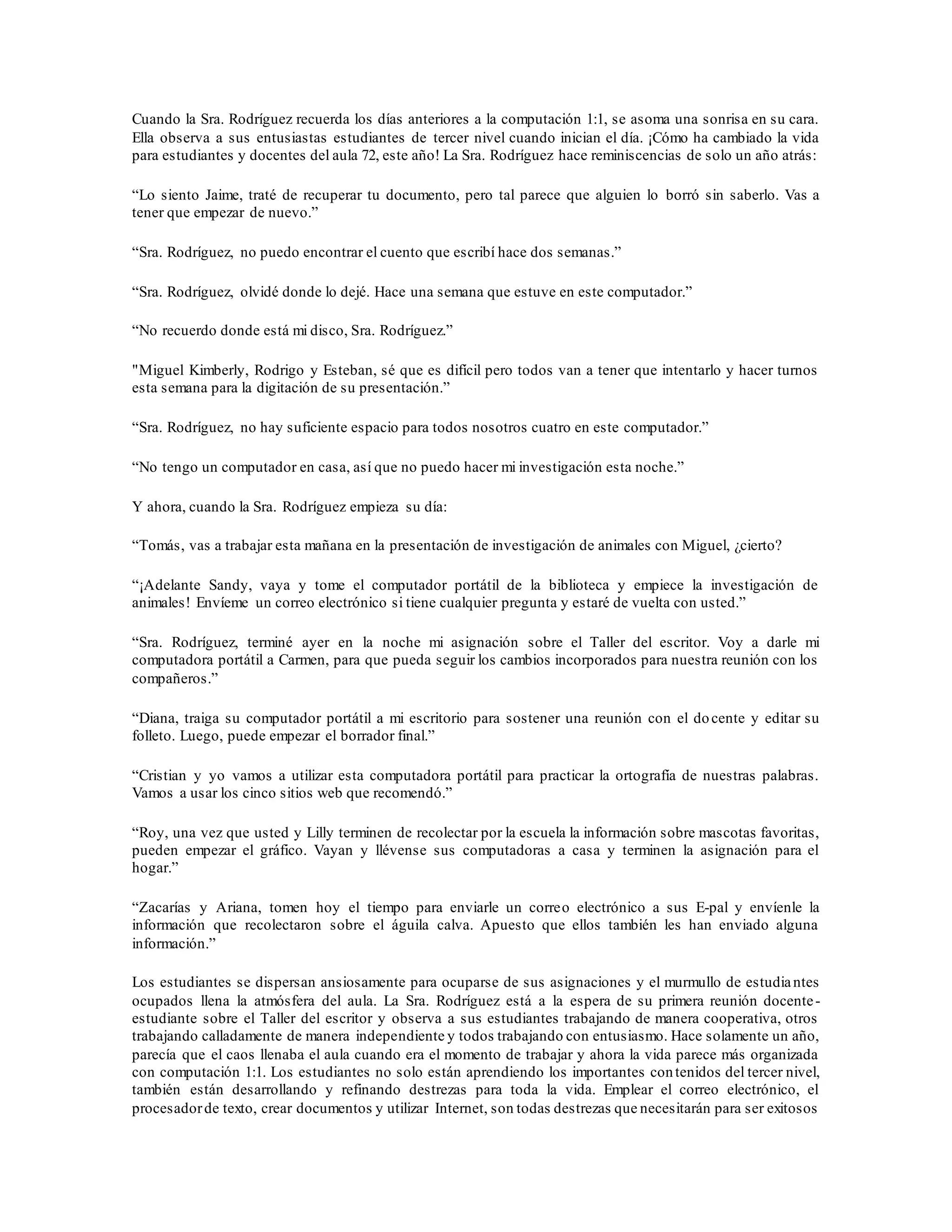 Cuando la Sra. Rodríguez recuerda los días anteriores a la computación 1:1, se asoma una sonrisa en su cara.
Ella observa a sus entusiastas estudiantes de tercer nivel cuando inician el día. ¡Cómo ha cambiado la vida
para estudiantes y docentes del aula 72, este año! La Sra. Rodríguez hace reminiscencias de solo un año atrás:
“Lo siento Jaime, traté de recuperar tu documento, pero tal parece que alguien lo borró sin saberlo. Vas a
tener que empezar de nuevo.”
“Sra. Rodríguez, no puedo encontrar el cuento que escribí hace dos semanas.”
“Sra. Rodríguez, olvidé donde lo dejé. Hace una semana que estuve en este computador.”
“No recuerdo donde está mi disco, Sra. Rodríguez.”
"Miguel Kimberly, Rodrigo y Esteban, sé que es difícil pero todos van a tener que intentarlo y hacer turnos
esta semana para la digitación de su presentación.”
“Sra. Rodríguez, no hay suficiente espacio para todos nosotros cuatro en este computador.”
“No tengo un computador en casa, así que no puedo hacer mi investigación esta noche.”
Y ahora, cuando la Sra. Rodríguez empieza su día:
“Tomás, vas a trabajar esta mañana en la presentación de investigación de animales con Miguel, ¿cierto?
“¡Adelante Sandy, vaya y tome el computador portátil de la biblioteca y empiece la investigación de
animales! Envíeme un correo electrónico si tiene cualquier pregunta y estaré de vuelta con usted.”
“Sra. Rodríguez, terminé ayer en la noche mi asignación sobre el Taller del escritor. Voy a darle mi
computadora portátil a Carmen, para que pueda seguir los cambios incorporados para nuestra reunión con los
compañeros.”
“Diana, traiga su computador portátil a mi escritorio para sostener una reunión con el docente y editar su
folleto. Luego, puede empezar el borrador final.”
“Cristian y yo vamos a utilizar esta computadora portátil para practicar la ortografía de nuestras palabras.
Vamos a usar los cinco sitios web que recomendó.”
“Roy, una vez que usted y Lilly terminen de recolectar por la escuela la información sobre mascotas favoritas,
pueden empezar el gráfico. Vayan y llévense sus computadoras a casa y terminen la asignación para el
hogar.”
“Zacarías y Ariana, tomen hoy el tiempo para enviarle un correo electrónico a sus E-pal y envíenle la
información que recolectaron sobre el águila calva. Apuesto que ellos también les han enviado alguna
información.”
Los estudiantes se dispersan ansiosamente para ocuparse de sus asignaciones y el murmullo de estudiantes
ocupados llena la atmósfera del aula. La Sra. Rodríguez está a la espera de su primera reunión docente-
estudiante sobre el Taller del escritor y observa a sus estudiantes trabajando de manera cooperativa, otros
trabajando calladamente de manera independiente y todos trabajando con entusiasmo. Hace solamente un año,
parecía que el caos llenaba el aula cuando era el momento de trabajar y ahora la vida parece más organizada
con computación 1:1. Los estudiantes no solo están aprendiendo los importantes contenidos del tercer nivel,
también están desarrollando y refinando destrezas para toda la vida. Emplear el correo electrónico, el
procesadorde texto, crear documentos y utilizar Internet, son todas destrezas que necesitarán para ser exitosos
 