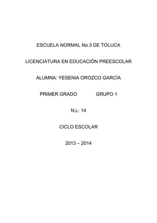 ESCUELA NORMAL No.3 DE TOLUCA
LICENCIATURA EN EDUCACIÓN PREESCOLAR
ALUMNA: YESENIA OROZCO GARCÍA
PRIMER GRADO GRUPO 1
N.L: 14
CICLO ESCOLAR
2013 – 2014
 