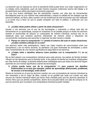 La situación que se expresa es como la estudiante Karla puede tener una mejor organización en
su trabajo como estudiante, pues de esta manera recupera evidencias acerca del trabajo y el
procedimiento que utilizó para lograr el producto esperado.
Es una muy buena estrategia que los estudiantes cuenten con este tipo de herramientas
tecnológicas pues es una manera más sistematizada y mejora la calidad de los trabajos que los
alumnos realizan, es fácil y ellos cuentan con las evidencias de todo el proceso que han realizado
y un punto muy a favor es que lo puede compartir con todo el público, n particular con sus
docentes.
2. ¿Cuáles ideas podría utilizar a partir de estas situaciones?
Ayudar a mis alumnos con el uso de las tecnologías y motivarlos a utilizar este tipo de
herramienta en su aprendizaje, aunque en ocasiones no es posible porque no todos los alumnos
tendrán la oportunidad de adquirir un computador de manera individual, aunque eso no es
obstáculo para que nuestros alumnos interactúen de manera virtual y adquieran los
conocimientos necesarios para aprender a organizar de esta manera s trabajo.
3. Piense en cómo la computación 1:1 cambió el entorno del aula en estas situaciones.
¿Cuáles cambios anticipa en su aula?
Los alumnos serán más participativos, habrá una mejor manera de comunicación entre sus
compañeros y con el mismo docente, se planteara una gran diversidad de actividades y sobre
todo, fundamentara de una manera significativa la seguridad en los alumnos.
4. ¿Cuáles retos o desafíos observa como posibles con la computación 1:1, en su
caso?
No es fácil adquirir una computadora individual para cada alumno, los padres de familia también
influyen en las decisiones que la docente tome, si los padres de familia se muestran indispuestos
por esta forma de trabajo, la docente deberá tener estrategias para que todos sus alumnos logran
aprender de una manera significativa usando las tecnologías.
5. ¿Cómo puede hacer uso de la computación 1:1 para superar los desafíos
tradicionales en el aula (por ejemplo, estilos de aprendizaje diferenciado, problemas
de acceso a la tecnología, entre otros?
Desde el momento en el que los alumnos cuentan con una computadora de manera individual se
ven motivados a dar lo mejor de ellos, cuando no es posible que cada uno cuente con este
recurso de manera individual habrá que tomar otras medidas para que los alumnos aprendan al
mismo ritmo que sus demás compañeros, dentro de la escuela habrá una sala de computo en la
que los alumnos que no poseen una computadora individual pueden trabajar.
 