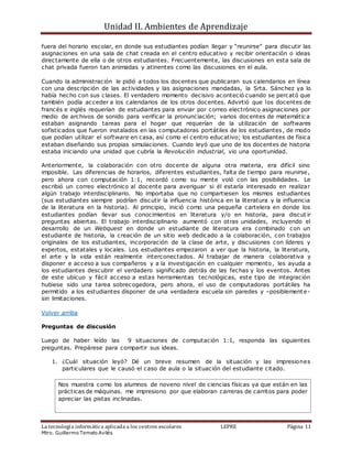 Unidad II. Ambientes de Aprendizaje
La tecnología informática aplicada a los centros escolares LEPRE Página 11
Mtro. Guillermo Temelo Avilés
fuera del horario escolar, en donde sus estudiantes podían llegar y “reunirse” para discutir las
asignaciones en una sala de chat creada en el centro educativo y recibir orientación o ideas
directamente de ella o de otros estudiantes. Frecuentemente, las discusiones en esta sala de
chat privada fueron tan animadas y atinentes como las discusiones en el aula.
Cuando la administración le pidió a todos los docentes que publicaran sus calendarios en línea
con una descripción de las actividades y las asignaciones mandadas, la Srta. Sánchez ya lo
había hecho con sus clases. El verdadero momento decisivo aconteció cuando se percató que
también podía acceder a los calendarios de los otros docentes. Advirtió que los docentes de
francés e inglés requerían de estudiantes para enviar por correo electrónico asignaciones por
medio de archivos de sonido para verificar la pronunciación; varios docentes de matemátic a
estaban asignando tareas para el hogar que requerían de la utilización de softwares
sofisticados que fueron instalados en las computadoras portátiles de los estudiantes, de modo
que podían utilizar el software en casa, así como el centro educativo; los estudiantes de física
estaban diseñando sus propias simulaciones. Cuando leyó que uno de los docentes de historia
estaba iniciando una unidad que cubría la Revolución industrial, vio una oportunidad.
Anteriormente, la colaboración con otro docente de alguna otra materia, era difícil sino
imposible. Las diferencias de horarios, diferentes estudiantes, falta de tiempo para reunirse,
pero ahora con computación 1:1, recordó como su mente voló con las posibilidades. Le
escribió un correo electrónico al docente para averiguar si él estaría interesado en realizar
algún trabajo interdisciplinario. No importaba que no compartiesen los mismos estudiantes
(sus estudiantes siempre podrían discutir la influencia histórica en la literatura y la influencia
de la literatura en la historia). Al principio, inició como una pequeña cartelera en donde los
estudiantes podían llevar sus conocimientos en literatura y/o en historia, para discut ir
preguntas abiertas. El trabajo interdisciplinario aumentó con otras unidades, incluyendo el
desarrollo de un Webquest en donde un estudiante de literatura era combinado con un
estudiante de historia, la creación de un sitio web dedicado a la colaboración, con trabajos
originales de los estudiantes, incorporación de la clase de arte, y discusiones con líderes y
expertos, estatales y locales. Los estudiantes empezaron a ver que la historia, la literatura,
el arte y la vida están realmente interconectados. Al trabajar de manera colaborativa y
disponer e acceso a sus compañeros y a la investigación en cualquier momento, les ayuda a
los estudiantes descubrir el verdadero significado detrás de las fechas y los eventos. Antes
de este ubicuo y fácil acceso a estas herramientas tecnológicas, este tipo de integración
hubiese sido una tarea sobrecogedora, pero ahora, el uso de computadoras portátiles ha
permitido a los estudiantes disponer de una verdadera escuela sin paredes y –posiblemente-
sin limitaciones.
Volver arriba
Preguntas de discusión
Luego de haber leído las 9 situaciones de computación 1:1, responda las siguientes
preguntas. Prepárese para compartir sus ideas.
1. ¿Cuál situación leyó? Dé un breve resumen de la situación y las impresiones
particulares que le causó el caso de aula o la situación del estudiante citado.
Nos muestra como los alumnos de noveno nivel de ciencias físicas ya que están en las
prácticas de máquinas. me impresiono por que elaboran carreras de carritos para poder
apreciar las pistas inclinadas.
 