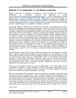 Unidad II. Ambientes de Aprendizaje
La tecnología informática aplicada a los centros escolares LEPRE Página 6
Mtro. Guillermo Temelo Avilés
Situación 5: La computación 1:1 con Diseñar y descubrir
Diseñar y descubrir, un conjunto de currículos y recursos gratuitos que introduce a los
estudiantes en actividades prácticas de ingeniería y diseño
(http://www.intel.com/education/la/es/programas/disenar) ha sido implementado durante
algunos años en el centro educativo Wind River Middle School de la nación Navajo, con
estudiantes de secundaria. Sin embargo, éste año, el facilitador ha recibido una donación que
le ha proveído a cada estudiante una computadora portátil. El centro educativo también ha
instalado conexión inalámbrica a Internet. La Srta. Heart está emocionada al hacerles entrega
de estos computadores a sus estudiantes de Diseñar y descubrir.
El programa Diseñar y descubrir se encuentra muy avanzado y los estudiantes de la Srta.
Heart están trabajando en sus modelos de proyecto. Cuando se le pregunta cómo han est ado
utilizando los estudiantes los computadores portátiles, el entusiasmo de la Srta. Heart resulta
contagioso. Esperé que las computadoras portátiles fuesen útiles, pero ¡estoy sorprendida por
todo lo útiles que han sido! Pudimos comprar el programa para diseños CAD para todos los
computadores y muchos estudiantes se encuentran haciendo modelos computacionales en
sus máquinas. Debido a que solamente nos reunimos durante una hora después de clases,
tres veces a la semana, los estudiantes están en capacidad de continuar su trabajo en casa,
haciendo uso de sus computadores. Muchos de mis estudiantes provienen de familias de bajos
ingresos y no tienen computadores en sus hogares, de modo que esto ha sido especialmente
beneficioso para ellos. También, y dado que nos hallamos en una localidad tan remota, no
hemos podido contar con orientadores que visiten el centro educativo, pero cada uno de mis
estudiantes cuenta con un orientador con el cual, él o ella, están trabajando. Organicé esto
con compañías en Phoenix. Mis estudiantes pueden comunicarse con sus orientadores de
manera regular, desde la casa o la escuela, a través del boletín electrónico que hicimos
(weblog).
Continúa diciendo la Srta. Heart, No solo el blog les permite enviar sus preguntas, compartir
ideas y obtener realimentación inmediata de sus orientadores, sino que también es un sitio
desde donde me puedo comunicar con los estudiantes. Dado que es un grupo grande y no los
veo todos los días, puedo revisar sus trabajos desde el blog. Los estudiantes suben al blog
muchos de sus documentos de Diseñar y descubrir, tales como sus informes de diseños.
También me plantean preguntas y unos a otros se envían preguntas en el área de discusión.
Los estudiantes se dan unos a otros bien pensadas sugerencias, algo paro lo cual no
disponemos del tiempo durante las clases.
Puesto que los estudiantes trabajan en proyectos individuales, la Srta. Heart explica que el
computador les permite –en todo momento- acceder a información relacionada con sus
proyectos. Por ejemplo, los estudiantes pueden buscar en el sitio web de patentes e investigar
invenciones pasadas que pueden asemejarse a sus ideas.
Estas son solo algunas de las maneras en que los estudiantes de Diseñar y descubrir están
sacando provecho de la computación 1:1. Aún cuando los proyectos de los estudiantes no se
encuentran todavía terminados, la Srta. Heart ha notado el impacto de los computadores en
la calidad del trabajo y en el nivel de interés sostenido en sus estudiantes. Los estudiantes se
ven a ellos mismos como ingenieros y diseñadores. Ellos se percatan, a partir de nuestras
excursiones de campo, que los computadores son utilizados por profesionales en estas áreas
y que están aprendiendo cómo sacar provecho de estas herramientas. Tal como un lápiz, el
computador se ha convertido en algo natural para ellos pero que es utilizado todo el tiempo.
Volver arriba
 