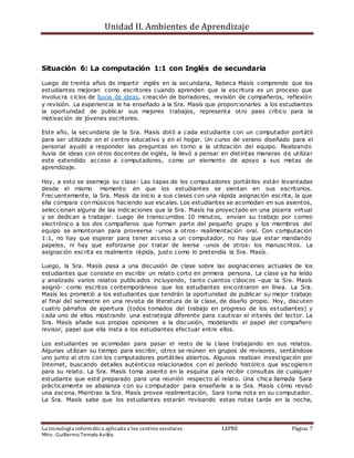 Unidad II. Ambientes de Aprendizaje
La tecnología informática aplicada a los centros escolares LEPRE Página 7
Mtro. Guillermo Temelo Avilés
Situación 6: La computación 1:1 con Inglés de secundaria
Luego de treinta años de impartir inglés en la secundaria, Rebeca Masís comprende que los
estudiantes mejoran como escritores cuando aprenden que la escritura es un proceso que
involucra ciclos de lluvia de ideas, creación de borradores, revisión de compañeros, reflexión
y revisión. La experiencia le ha enseñado a la Sra. Masís que proporcionarles a los estudiantes
la oportunidad de publicar sus mejores trabajos, representa otro paso crítico para la
motivación de jóvenes escritores.
Este año, la secundaria de la Sra. Masís dotó a cada estudiante con un computador portátil
para ser utilizado en el centro educativo y en el hogar. Un curso de verano diseñado para el
personal ayudó a responder las preguntas en torno a la utilización del equipo. Realizando
lluvia de ideas con otros docentes de inglés, la llevó a pensar en distintas maneras de utilizar
este extendido acceso a computadores, como un elemento de apoyo a sus metas de
aprendizaje.
Hoy, a esto se asemeja su clase: Las tapas de los computadores portátiles están levantadas
desde el mismo momento en que los estudiantes se sientan en sus escritorios.
Frecuentemente, la Sra. Masís da inicio a sus clases con una rápida asignación escrita, la que
ella compara con músicos haciendo sus escalas. Los estudiantes se acomodan en sus asientos,
seleccionan alguna de las indicaciones que la Sra. Masís ha proyectado en una pizarra virtual
y se dedican a trabajar. Luego de transcurridos 10 minutos, envían su trabajo por correo
electrónico a los dos compañeros que forman parte del pequeño grupo y los miembros del
equipo se amontonan para proveerse -unos a otros- realimentación oral. Con computación
1:1, no hay que esperar para tener acceso a un computador, no hay que estar mandando
papeles, ni hay que esforzarse por tratar de leerse -unos de otros- los manuscritos. La
asignación escrita es realmente rápida, justo como lo pretendía la Sra. Masís.
Luego, la Sra. Masís pasa a una discusión de clase sobre las asignaciones actuales de los
estudiantes que consiste en escribir un relato corto en primera persona. La clase ya ha leído
y analizado varios relatos publicados incluyendo, tanto cuentos clásicos –que la Sra. Masís
asignó- como escritos contemporáneos que los estudiantes encontraron en línea. La Sra.
Masís les prometió a los estudiantes que tendrán la oportunidad de publicar su mejor trabajo
al final del semestre en una revista de literatura de la clase, de diseño propio. Hoy, discuten
cuatro párrafos de apertura (todos tomados del trabajo en progreso de los estudiantes) y
cada uno de ellos mostrando una estrategia diferente para cautivar el interés del lector. La
Sra. Masís añade sus propias opiniones a la discusión, modelando el papel del compañero
revisor, papel que ella insta a los estudiantes efectuar entre ellos.
Los estudiantes se acomodan para pasar el resto de la clase trabajando en sus relatos.
Algunas utilizan su tiempo para escribir, otros se reúnen en grupos de revisores, sentándose
uno junto al otro con los computadores portátiles abiertos. Algunos realizan investigación por
Internet, buscando detalles auténticos relacionados con el período histórico que escogieron
para su relato. La Sra. Masís toma asiento en la esquina para recibir consultas de cualquier
estudiante que esté preparado para una reunión respecto al relato. Una chica llamada Sara
prácticamente se abalanza con su computador para enseñarle a la Sra. Masís cómo revisó
una escena. Mientras la Sra. Masís provee realimentación, Sara toma nota en su computador.
La Sra. Masís sabe que los estudiantes estarán revisando estas notas tarde en la noche,
 