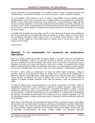 Unidad II. Ambientes de Aprendizaje
La tecnología informática aplicada a los centros escolares LEPRE Página 8
Mtro. Guillermo Temelo Avilés
cuando ella esté en casa trabajando en su relato. Le dice a Sara: si luego necesitas más
realimentación, simplemente envíame un correo electrónico. Estaré revisando mensajes.
Un chico llamado Mario espera su turno. Él perdió clases debido a que la semana pasada
estaba enfermo, pero envió un borrador de su trabajo desde la casa, usando su computador
portátil. La Sra. Masís está contenta de ver su motivación. A inicios del año, él había sido uno
de sus escritores renuentes. A través de correspondencia electrónica que había sostenido con
la madre, la Sra. Masís se enteró que él es un ávido lector de ciencia ficción. Desde entonces,
ella lo motivó a que escribiera en el estilo de sus autores favoritos y nunca falló en la entrega
de alguna tarea.
A medida que el período de clase llega a su fin, la Sra. Masís les recuerda a los estudiantes
que la fecha final para la conclusión del relato es la próxima semana. Luego, a nivel de clase,
los estudiantes escogerán cuáles relatos incluir en su propia revista literaria. Tarea final:
enviarle a la Sra. Masís por correo electrónico un nombre para la revista de la clase. Es su
espacio, les recuerda.
Volver arriba
Situación 7: La computación 1:1 promueve las evaluaciones
alternativas
Karla y su grupo acaban de ponerle los toques finales a su nuevo vídeo de conocimientos
básicos de multimedia, titulado: ¿Es siempre confiable la máxima, Ver para creer? Ella sabe
que sus compañeros de clase evaluarán este vídeo a partir de la matriz de valoración que su
profesora les envió por correo electrónico al inicio de la unidad. Le resultará fácil a Karla
añadir la presentación del vídeo a su portafolio electrónico, un nuevo requisito a partir de este
año para los estudiantes de octavo nivel, dado que todos recibieron computadoras portátiles.
Es marzo y Karla utiliza su computadora en todas sus clases, desde investigar y toma de
apuntes, hasta en la recolección de datos en tiempo real y en proyectos de colaboración a
distancia. Quizás lo más importante, Karla está creando una colección digital de su trabajo a
través del año. El portafolio que creó en sétimo nivel no era más que un archivo lleno de
papeles, le hubiese resultado imposible incluir algo tan dinámico como una presentación en
vídeo.
El hecho de poder tener acceso diariamente a su propio computador le confiere a Karla la
posibilidad de –fácilmente- crear, recolectar y organizar su trabajo. Asimismo, Karla lleva una
carpeta de “trabajos en curso” en su computador, organizado por materia y extrae y escoge
material de esta carpeta para su portafolio final. Los profesores de Karla colocaron un grupo
de documentos; incluyendo directrices para la auto-reflexión y un listado de los estándares
educativos o contenidos que del estado a ser cubiertos, en una carpeta compartida a la cual
los estudiantes pueden acceder cuando seleccionan y reflexionan sobre las distintas partes de
sus portafolios.
Karla piensa que esta forma de evaluación alternativa brinda un panorama mucho más amplio
de sus logros que lo evidenciado en el pasado, utilizando principalmente pruebas tradicionales
de lápiz y papel. Este nuevo tipo de evaluación proporciona evidencia de ideas y procesos
que; de otro modo, hubiese sido difícil de documentar. Este proceso digital muestra más que
lo aprendido académicamente por Karla, también exhibe sus crecientes destrezas
 