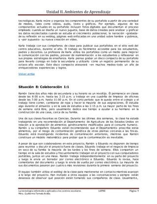 Unidad II. Ambientes de Aprendizaje
La tecnología informática aplicada a los centros escolares LEPRE Página 9
Mtro. Guillermo Temelo Avilés
tecnológicas. Karla reúne y organiza los componentes de su portafolio a partir de una variedad
de medios, tales como vídeos, audio, texto y gráficos. Por ejemplo, algunos de los
componentes actuales en su portafolio incluyen fotos digitales que documentan el proceso
empleado cuando se diseña un nuevo juguete, base de datos creadas para analizar y graficar
los datos recolectados cuando se estudia el crecimiento poblacional, la narración –grabada-
de su reflexión en su weblog, páginas web enfocadas en una unidad sobre hambre y pobreza,
y –por supuesto- su nueva creación en vídeo.
Karla trabaja con sus compañeros de clase para publicar sus portafolios en el sitio web del
centro educativo, durante el año. El trabajo es fácilmente accesible para los estudiantes,
padres y docentes. La profesora de Karla utiliza los portafolios como un medio para mejorar
la comunicación con los padres, proveer de realimentación a los estudiantes y reflexionar en
sus propias estrategias de enseñanza. Karla piensa grabar un disco compacto de su portafolio
para llevarlo consigo en toda la secundaria y utilizarlo como un registro permanente de su
octavo año escolar. Este disco compacto atesorará –en muchos medios-todo un año de
enriquecedoras experiencias y logros.
Volver arriba
Situación 8: Colaboración 1:1
Ramón tiene dos años más de secundaria y su horario es un revoltijo. Él permanece en clases
desde las 8:00 a.m. hasta las 3:15 p.m. y trabaja en una cuadrilla de limpieza de oficinas
desde las 7:00 p.m. hasta 11:00 p.m. En el corto período que le queda entre el colegio y el
trabajo tiene comer, cambiarse de ropa y hacer la mayoría de sus asignaciones. Él estudia
algo durante el almuerzo y en la sala de estudios a las 1:15 p.m. La mayor parte de los fines
de semana está libre, pero usualmente dedica ese tiempo a ayudar a su hermano en la
construcción de una casa, cerca de su familia.
Una de sus clases favoritas es Ciencias. Durante las últimas dos semanas, la clase ha estado
trabajando en una recomendación al Departamento de Agricultura de los Estados Unidos en
relación a la aprobación de alimentos genéticamente modificados para el consumo humano.
Ramón y su compañero Eduardo están recomendando que el Departamento proscriba estos
alimentos, por el riesgo de contaminación genética de otras plantas cercanas a las fincas.
Eduardo está investigando incidentes de contaminación anteriores, mientras que Ramón
construye un modelo matemático para probar que la contaminación es inevitable.
A pesar de que son colaboradores en este proyecto, Ramón y Eduardo no disponen de tiempo
para reunirse y discutir el proyecto fuera de clases. Eduardo trabaja en el negocio de limpieza
en seco de su familia la mayoría de las tardes y los fines de semana. Ellos comparten un
tiempo en la sala de estudios y frecuentemente trabajan en el proyecto con sus computadores
portátiles, juntos en una mesa. Ramón trabaja independientemente en su parte del proyecto
y luego le envía un borrador por correo electrónico a Eduardo. Eduardo lo revisa, hace
comentarios del documento y luego lo envía de vuelta por correo electrónico. La mayoría de
sus documentos pasaron por cuatro o más revisiones durante la primera semana del proyecto.
El equipo también utiliza el weblog de la clase para mantenerse en contacto mientras avanzan
a lo largo del proyecto. Han invitado a otros equipos a las conversaciones y siempre están
deseosos de observar qué posición están tomando sus compañeros de clase. Usualmente,
 
