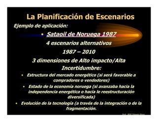 La Planificación de Escenarios
Ejemplo de aplicación:
            • Sataoil de Noruega 1987
               4 escenarios alternativos
                       1987 – 2010
        3 dimensiones de Alto impacto/Alta
                  Incertidumbre:
   • Estructura del mercado energético (si será favorable a
                   compradores o vendedores)
   • Estado de la economía noruega (si avanzaba hacia la
     independencia energética o hacia le reestructuración
                          diversificada)
• Evolución de la tecnología (a través de la integración o de la
                         fragmentación.
                                                      Prof. MGE Orlando Pérez
 